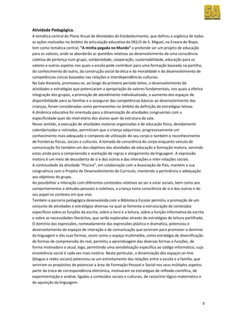 Atividade Pedagógica.
A temática central do Plano Anual de Atividades do Estabelecimento, que definiu a orgânica de todas
as ações realizadas no âmbito da articulação educativa da EB1/JI de S. Miguel, na Enxara do Bispo,
tem como temática central, “A minha pegada no Mundo” e pretende ser um projeto de educação
para os valores, onde se abordarão as questões relativas ao desenvolvimento de uma consciência
coletiva de pertença num grupo, solidariedade, cooperação, sustentabilidade, educação para os
valores e outros aspetos nos quais a escola pode contribuir para uma formação baseada na partilha,
do conhecimento do outro, da construção social da ética e da moralidade e do desenvolvimento de
competências cívicas baseadas nas relações e interdependências culturais.
Na Sala Amarela, promoveu-se, ao longo do primeiro período letivo, o desenvolvimento de
atividades e estratégias que potenciaram a apropriação da valores fundamentais, nos quais a efetiva
integração dos grupos, a promoção de atendimento individualizado, o aumento dos espaços de
disponibilidade para as famílias e o assegurar das competências básicas ao desenvolvimento das
crianças, foram consideradas como permanentes no âmbito da definição de estratégias letivas.
A dinâmica educativa foi orientada para a dinamização de atividades congruentes com a
especificidade quer do nível etário dos alunos quer da estrutura da sala.
Nesse sentido, a execução de atividades motoras organizadas e de educação física, devidamente
calendarizadas e rotinadas, permitiram que a criança adquirisse, progressivamente um
conhecimento mais adequado e composto de utilização do seu corpo e também o reconhecimento
de fronteiras físicas, sociais e culturais. A tomada de consciência do corpo enquanto veículo de
comunicação foi também um dos objetivos das atividades de educação e formação motora, servindo
estas ainda para a compreensão e aceitação de regras e alargamento da linguagem. A expressão
motora é um meio de descoberta de si e dos outros e das interações e inter-relações sociais.
A continuidade da atividade “Piscina”, em colaboração com a Associação de Pais, mantém a sua
congruência com o Projeto de Desenvolvimento do Currículo, mantendo a pertinência e adequação
aos objetivos do grupo.
Ao possibilitar a interação com diferentes conteúdos relativos ao ser e estar sociais, bem como aos
comportamentos e atitudes pessoais e coletivos, a criança toma consciência de si e dos outros e do
seu papel no contexto em que vive.
Também a parceria pedagógica desenvolvida com a Biblioteca Escolar permitiu a promoção de um
conjunto de atividades e estratégias diversas na qual se fomenta a estruturação de conteúdos
específicos sobre as funções da escrita, sobre o livro e a leitura, sobre a função informativa da escrita
e sobre as necessidades literácitas, que serão exploradas através de estratégias de leitura partilhada.
O domínio das expressões, nomeadamente das expressões plástica e dramática, potenciou o
desenvolvimento de espaços de interação e de comunicação que serviram para promover o domínio
da linguagem e das suas formas, assim como o espaço multimédia, como estratégia de diversificação
de formas de compreensão do real, permitiu a aprendizagem das diversas formas e funções, de
forma motivadora e atual, logo, permitindo uma sensibilização específica ao código informático, cuja
envolvência social é cada vez mais notória. Neste particular, a dinamização dos espaços on-line
(blogue e redes sociais) potenciou-se um estreitamento das relações entre a escola e a família, que
serviram os propósitos de potenciar a área de Formação Pessoal e Social nos seus múltiplos aspetos.
partir da troca de correspondência eletrónica, motivaram‐se estratégias de reflexão científica, de
experimentação e análise, ligadas a conteúdos sociais e culturais, de raciocínio lógico‐matemático e
de aquisição da linguagem.



                                                                                                        2
 