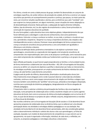 Por último, e tendo em conta a idade precoce do grupo, também foi desenvolvido um conjunto de
estratégias específicas, de caráter afetivo e de prestação de cuidado, de forma a construir um espaço
securitário que permitiu um acompanhamento presente e contínuo, que passou, na maior parte das
vezes, por encontrar soluções equilibradas e atentas, para as dinâmicas que, pela “novidade” com
que surgiram às crianças puderam, em alguns momentos, causar situações de menor adaptação ou
de desestabilização emocional. Neste particular, a adequação do registo alimentar (refeições,
hábitos, tipo de alimentos, etc.) ou dos registos de envolvimento e calma, foram primordiais na
construção de respostas educativas de qualidade.
De uma forma global, a ação educativa teve como objetivos globais, independentemente dos que
foram definidos para a abordagem a cada área do conhecimento, teve como parâmetros
orientadores: Estimular a criança a conhecer‐se melhor, no seu todo, e conhecer o mundo em que
vive, aprendendo a respeitá‐lo; Despertar na criança a importância do Outro, das relações e das
interdependências sociais e culturais; Promover novas aprendizagens de forma a proporcionar à
criança a tomada de consciência de que pertencemos a uma comunidade com igualdades e
diferenças e com direitos e deveres.
O objetivo da definição destes parâmetros orientadores é o de explorar e promover novas
aprendizagens, encontrando‐se a expressão de interrogação e de tomada de consciência, de
compreensão e de responsabilização, bem como as de pesquisa e certificação, como necessárias para
uma cabal compreensão das realidades vividas que fundamentam a pertença a um grupo e às suas
regras.
Após reflexão participada, na qual tiveram papel preponderante as famílias e a Comunidade Escolar,
de forma interventiva e colaborante (ver atas de Reuniões – AO, CAF e Encarregados de Educação),
procurou‐se definir um conjunto de objetivos a partilhar e desenvolver por todos os intervenientes.
As estratégias escolhidas, pressupuseram um amplo conhecimento da história individual de cada
criança, de cada família e cada elemento comunitário.
A página web do jardim de infância, desenvolvida, dinamizada e atualizada pelos alunos (em
http://salamarela-enxara.blogspot.com) e onde é possível observar a descrição das atividades
realizadas, continua a servir como espaço comunicacional e de relação com famílias e colegas e que
funciona também numa dinâmica de “portfólio” da turma que, utilizando as tecnologias à disposição,
contribui para a promoção de dinâmicas pedagógicas, designadamente em fóruns alargados de
reflexão pedagógica.
É importante referir e valorizar a dinâmica de participação das famílias e dos encarregados de
educação, numa perspetiva de colaboração ativa e ainda a excelente relação com os outros agentes
educativos da Escola, bem como os processos de efetiva articulação pedagógica com as turmas do 1º
Ciclo, no qual são de destacar os projetos de ação e reflexão conjunta, designadamente os inseridos
no Plano Anual de Atividades.
Nas reuniões ordinárias com os Encarregados de Educação (18 de outubro e 12 de dezembro) foram
apresentas propostas de colaboração ativa na dinâmica letiva, que se saldaram por uma elevada
participação destes nas atividades e estratégias didático-pedagógicas e na sua avaliação. Nas
atividades de Escola Aberta (21 de dezembro) foram apresentadas, além das considerações globais
sobre o desenvolvimento individual e coletivo dos alunos e das suas aprendizagens, as fichas de
avaliação, baseadas num modelo de desenvolvimento de competências e a que está em uso no
agrupamento, nas quais é organizada a informação, individual, de cada aluno, e refletidas, em
conjunto, as propostas pedagógicas e estratégias educativas a desenvolver.




                                                                                                    3
 