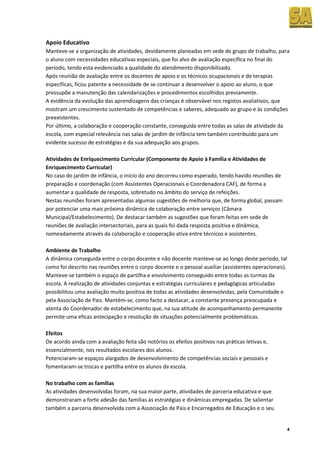 Apoio Educativo
Manteve-se a organização de atividades, devidamente planeadas em sede de grupo de trabalho, para
o aluno com necessidades educativas especiais, que foi alvo de avaliação específica no final do
período, tendo esta evidenciado a qualidade do atendimento disponibilizado.
Após reunião de avaliação entre os docentes de apoio e os técnicos ocupacionais e de terapias
específicas, ficou patente a necessidade de se continuar a desenvolver o apoio ao aluno, o que
pressupõe a manutenção das calendarizações e procedimentos escolhidos previamente.
A evidência da evolução das aprendizagens das crianças é observável nos registos avaliativos, que
mostram um crescimento sustentado de competências e saberes, adequado ao grupo e às condições
preexistentes.
Por último, a colaboração e cooperação constante, conseguida entre todas as salas de atividade da
escola, com especial relevância nas salas de jardim de infância tem também contribuído para um
evidente sucesso de estratégias e da sua adequação aos grupos.

Atividades de Enriquecimento Curricular (Componente de Apoio à Família e Atividades de
Enriquecimento Curricular)
No caso do jardim de infância, o início do ano decorreu como esperado, tendo havido reuniões de
preparação e coordenação (com Assistentes Operacionais e Coordenadora CAF), de forma a
aumentar a qualidade de resposta, sobretudo no âmbito do serviço de refeições.
Nestas reuniões foram apresentadas algumas sugestões de melhoria que, de forma global, passam
por potenciar uma mais próxima dinâmica de colaboração entre serviços (Câmara
Municipal/Estabelecimento). De destacar também as sugestões que foram feitas em sede de
reuniões de avaliação intersectoriais, para as quais foi dada resposta positiva e dinâmica,
nomeadamente através da colaboração e cooperação ativa entre técnicos e assistentes.

Ambiente de Trabalho
A dinâmica conseguida entre o corpo docente e não docente manteve-se ao longo deste período, tal
como foi descrito nas reuniões entre o corpo docente e o pessoal auxiliar (assistentes operacionais).
Manteve-se também o espaço de partilha e envolvimento conseguido entre todas as turmas da
escola. A realização de atividades conjuntas e estratégias curriculares e pedagógicas articuladas
possibilitou uma avaliação muito positiva de todas as atividades desenvolvidas, pela Comunidade e
pela Associação de Pais. Mantém-se, como facto a destacar, a constante presença preocupada e
atenta do Coordenador de estabelecimento que, na sua atitude de acompanhamento permanente
permite uma eficaz antecipação e resolução de situações potencialmente problemáticas.

Efeitos
De acordo ainda com a avaliação feita são notórios os efeitos positivos nas práticas letivas e,
essencialmente, nos resultados escolares dos alunos.
Potenciaram-se espaços alargados de desenvolvimento de competências sociais e pessoais e
fomentaram-se trocas e partilha entre os alunos da escola.

No trabalho com as famílias
As atividades desenvolvidas foram, na sua maior parte, atividades de parceria educativa e que
demonstraram a forte adesão das famílias às estratégias e dinâmicas empregadas. De salientar
também a parceria desenvolvida com a Associação de Pais e Encarregados de Educação e o seu


                                                                                                    4
 