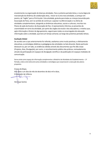 envolvimento na organização de diversas atividades. Para o próximo período letivo, e numa lógica de
manutenção da dinâmica de colaboração ativa, iniciar-se-á uma nova atividade, a começar em
janeiro, de “Inglês” para o Pré-Escolar. Esta atividade, gratuita para todas as crianças (assumida pela
Associação de Pais), vem no sentido de continuar a apostar na diferenciação e na oferta de
atividades complementares, alargando as dinâmicas educativas, sociais e culturais, inscritas nos
Planos de ação da Escola e da Associação de Pais. A representante informou os presentes da
unanimidade em torno da atividade, por parte dos órgãos da escola e dos educadores, e revelou que,
após informação o Diretor do Agrupamento, seguirá para todos os encarregados de educação
informação sobre a atividade, que terá um tempo semanal, ao longo dos próximos períodos letivos.

Avaliação Global
De acordo com o que anteriormente foi referido, avaliamos como muito positivas, e efetivamente
educativas, as estratégias didáticas e pedagógicas das atividades na Sala Amarela. Neste particular
destacam-se, por um lado, as evidências obtidas através dos documentos que lhe dão corpo
(Projetos, Atas, Divulgação), por outro, o reconhecimento público das práticas, nomeadamente
através da participação em espaços de divulgação científica e da publicação em espaços mediados de
comunicação.

Serve ainda como espaço de informação complementar o Relatório de Atividades do Estabelecimento – 1º
Período, onde se dá notícia de outras atividades e estratégias que corporizaram a execução dos planos
propostos.

Enxara do Bispo,
Aos vinte e um dias do mês de dezembro de dois mil e doze,
O Educador de Infância



Henrique Santos




                                                                                                        5
 