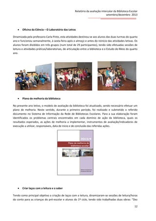 Relatório da avaliação intercalar da Biblioteca Escolar
setembro/dezembro 2013



Oficina da Ciência – O Laboratório das Letras

Dinamizada pela professora Carla Pinto, esta atividades destinou-se aos alunos das duas turmas do quarto
ano e funcionou semanalmente, à sexta-feira após o almoço e antes do reinício das atividades letivas. Os
alunos foram divididos em três grupos (num total de 29 participantes), tendo sido efetuadas sessões de
leitura e atividades práticas/laboratoriais, de articulação entre a biblioteca e o Estudo do Meio do quarto
ano.



Plano de melhoria da biblioteca

No presente ano letivo, o modelo de avaliação da biblioteca foi atualizado, sendo necessário efetuar um
plano de melhoria. Neste sentido, durante o primeiro período, foi realizado e submetido o referido
documento no Sistema de Informação da Rede de Bibliotecas Escolares. Para a sua elaboração foram
identificados os problemas centrais encontrados em cada domínio de ação da biblioteca, quais os
resultados esperados, as ações de melhoria a implementar, instrumentos de avaliação/indicadores de
execução a utilizar, responsáveis, data de início e de conclusão das referidas ações.



Criar laços com a leitura e o saber

Tendo como principal objetivo a criação de laços com a leitura, dinamizaram-se sessões de leitura/horas
do conto para as crianças do pré-escolar e alunos do 1º ciclo, tendo sido trabalhadas duas obras: “Dez
12

 