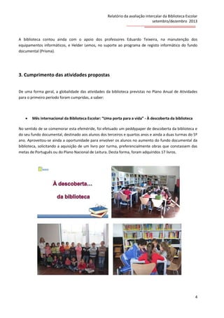 Relatório da avaliação intercalar da Biblioteca Escolar
setembro/dezembro 2013

A biblioteca contou ainda com o apoio dos professores Eduardo Teixeira, na manutenção dos
equipamentos informáticos, e Helder Lemos, no suporte ao programa de registo informático do fundo
documental (Prisma).

3. Cumprimento das atividades propostas
De uma forma geral, a globalidade das atividades da biblioteca previstas no Plano Anual de Atividades
para o primeiro período foram cumpridas, a saber:



Mês Internacional da Biblioteca Escolar: “Uma porta para a vida” - À descoberta da biblioteca

No sentido de se comemorar esta efeméride, foi efetuado um peddypaper de descoberta da biblioteca e
do seu fundo documental, destinado aos alunos dos terceiros e quartos anos e ainda a duas turmas do 5º
ano. Aproveitou-se ainda a oportunidade para envolver os alunos no aumento do fundo documental da
biblioteca, solicitando a aquisição de um livro por turma, preferencialmente obras que constassem das
metas de Português ou do Plano Nacional de Leitura. Desta forma, foram adquiridos 17 livros.

4

 