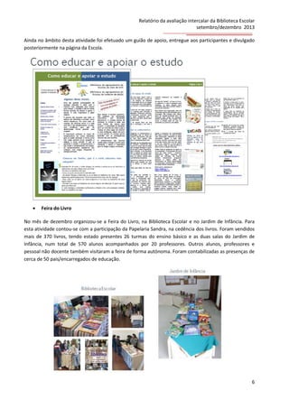 Relatório da avaliação intercalar da Biblioteca Escolar
setembro/dezembro 2013
Ainda no âmbito desta atividade foi efetuado um guião de apoio, entregue aos participantes e divulgado
posteriormente na página da Escola.



Feira do Livro

No mês de dezembro organizou-se a Feira do Livro, na Biblioteca Escolar e no Jardim de Infância. Para
esta atividade contou-se com a participação da Papelaria Sandra, na cedência dos livros. Foram vendidos
mais de 370 livros, tendo estado presentes 26 turmas do ensino básico e as duas salas do Jardim de
Infância, num total de 570 alunos acompanhados por 20 professores. Outros alunos, professores e
pessoal não docente também visitaram a feira de forma autónoma. Foram contabilizadas as presenças de
cerca de 50 pais/encarregados de educação.

6

 