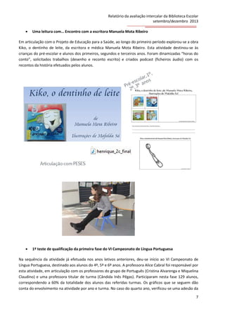 Relatório da avaliação intercalar da Biblioteca Escolar
setembro/dezembro 2013


Uma leitura com… Encontro com a escritora Manuela Mota Ribeiro

Em articulação com o Projeto de Educação para a Saúde, ao longo do primeiro período explorou-se a obra
Kiko, o dentinho de leite, da escritora e médica Manuela Mota Ribeiro. Esta atividade destinou-se às
crianças do pré-escolar e alunos dos primeiros, segundos e terceiros anos. Foram dinamizadas “horas do
conto”, solicitados trabalhos (desenho e reconto escrito) e criados podcast (ficheiros áudio) com os
recontos da história efetuados pelos alunos.



1º teste de qualificação da primeira fase do VI Campeonato de Língua Portuguesa

Na sequência da atividade já efetuada nos anos letivos anteriores, deu-se início ao VI Campeonato de
Língua Portuguesa, destinado aos alunos do 4º, 5º e 6º anos. A professora Alice Cabral foi responsável por
esta atividade, em articulação com os professores do grupo de Português (Cristina Alvarenga e Miquelina
Claudino) e uma professora titular de turma (Cândida Inês Pêgas). Participaram nesta fase 129 alunos,
correspondendo a 60% da totalidade dos alunos das referidas turmas. Os gráficos que se seguem dão
conta do envolvimento na atividade por ano e turma. No caso do quarto ano, verificou-se uma adesão da
7

 