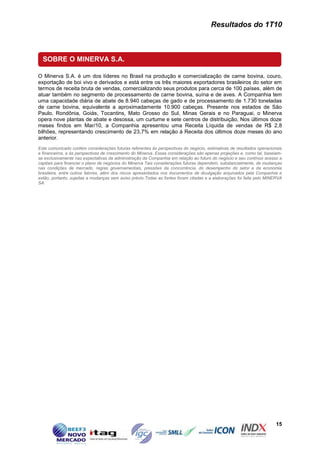 Resultados do 1T10



  SOBRE O MINERVA S.A.

O Minerva S.A. é um dos líderes no Brasil na produção e comercialização de carne bovina, couro,
exportação de boi vivo e derivados e está entre os três maiores exportadores brasileiros do setor em
termos de receita bruta de vendas, comercializando seus produtos para cerca de 100 países, além de
atuar também no segmento de processamento de carne bovina, suína e de aves. A Companhia tem
uma capacidade diária de abate de 8.940 cabeças de gado e de processamento de 1.730 toneladas
de carne bovina, equivalente a aproximadamente 10.900 cabeças. Presente nos estados de São
Paulo, Rondônia, Goiás, Tocantins, Mato Grosso do Sul, Minas Gerais e no Paraguai, o Minerva
opera nove plantas de abate e desossa, um curtume e sete centros de distribuição, Nos últimos doze
meses findos em Mar/10, a Companhia apresentou uma Receita Líquida de vendas de R$ 2,8
bilhões, representando crescimento de 23,7% em relação à Receita dos últimos doze meses do ano
anterior.
Este comunicado contém considerações futuras referentes às perspectivas do negócio, estimativas de resultados operacionais
e financeiros, e às perspectivas de crescimento do Minerva. Essas considerações são apenas projeções e, como tal, baseiam-
se exclusivamente nas expectativas da administração da Companhia em relação ao futuro do negócio e seu contínuo acesso a
capitais para financiar o plano de negócios do Minerva Tais considerações futuras dependem, substancialmente, de mudanças
nas condições de mercado, regras governamentais, pressões da concorrência, do desempenho do setor e da economia
brasileira, entre outros fatores, além dos riscos apresentados nos documentos de divulgação arquivados pela Companhia e
estão, portanto, sujeitas a mudanças sem aviso prévio.Todas as fontes foram citadas e a elaborações foi feita pelo MINERVA
SA.




                                                                                                                      15
 
