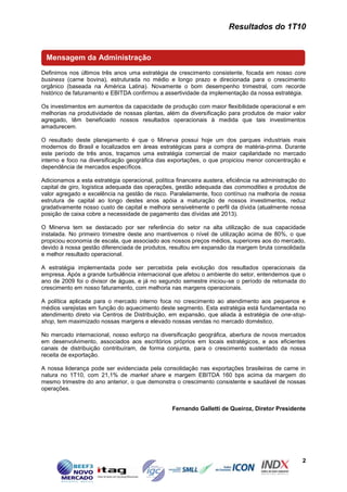 Resultados do 1T10


 Mensagem da Administração
Definimos nos últimos três anos uma estratégia de crescimento consistente, focada em nosso core
business (carne bovina), estruturada no médio e longo prazo e direcionada para o crescimento
orgânico (baseada na América Latina). Novamente o bom desempenho trimestral, com recorde
histórico de faturamento e EBITDA confirmou a assertividade da implementação da nossa estratégia.

Os investimentos em aumentos da capacidade de produção com maior flexibilidade operacional e em
melhorias na produtividade de nossas plantas, além da diversificação para produtos de maior valor
agregado, têm beneficiado nossos resultados operacionais à medida que tais investimentos
amadurecem.

O resultado deste planejamento é que o Minerva possui hoje um dos parques industriais mais
modernos do Brasil e localizados em áreas estratégicas para a compra de matéria-prima. Durante
este período de três anos, traçamos uma estratégia comercial de maior capilaridade no mercado
interno e foco na diversificação geográfica das exportações, o que propiciou menor concentração e
dependência de mercados específicos.

Adicionamos a esta estratégia operacional, política financeira austera, eficiência na administração do
capital de giro, logística adequada das operações, gestão adequada das commodities e produtos de
valor agregado e excelência na gestão de risco. Paralelamente, foco contínuo na melhoria de nossa
estrutura de capital ao longo destes anos apóia a maturação de nossos investimentos, reduz
gradativamente nosso custo de capital e melhora sensivelmente o perfil da dívida (atualmente nossa
posição de caixa cobre a necessidade de pagamento das dívidas até 2013).

O Minerva tem se destacado por ser referência do setor na alta utilização de sua capacidade
instalada. No primeiro trimestre deste ano mantivemos o nível de utilização acima de 80%, o que
propiciou economia de escala, que associado aos nossos preços médios, superiores aos do mercado,
devido à nossa gestão diferenciada de produtos, resultou em expansão da margem bruta consolidada
e melhor resultado operacional.

A estratégia implementada pode ser percebida pela evolução dos resultados operacionais da
empresa. Após a grande turbulência internacional que afetou o ambiente do setor, entendemos que o
ano de 2009 foi o divisor de águas, e já no segundo semestre iniciou-se o período de retomada do
crescimento em nosso faturamento, com melhoria nas margens operacionais.

A política aplicada para o mercado interno foca no crescimento ao atendimento aos pequenos e
médios varejistas em função do aquecimento deste segmento. Esta estratégia está fundamentada no
atendimento direto via Centros de Distribuição, em expansão, que aliada à estratégia de one-stop-
shop, tem maximizado nossas margens e elevado nossas vendas no mercado doméstico.

No mercado internacional, nosso esforço na diversificação geográfica, abertura de novos mercados
em desenvolvimento, associados aos escritórios próprios em locais estratégicos, e aos eficientes
canais de distribuição contribuíram, de forma conjunta, para o crescimento sustentado da nossa
receita de exportação.

A nossa liderança pode ser evidenciada pela consolidação nas exportações brasileiras de carne in
natura no 1T10, com 21,1% de market share e margem EBITDA 160 bps acima da margem do
mesmo trimestre do ano anterior, o que demonstra o crescimento consistente e saudável de nossas
operações.


                                                  Fernando Galletti de Queiroz, Diretor Presidente




                                                                                                    2
 