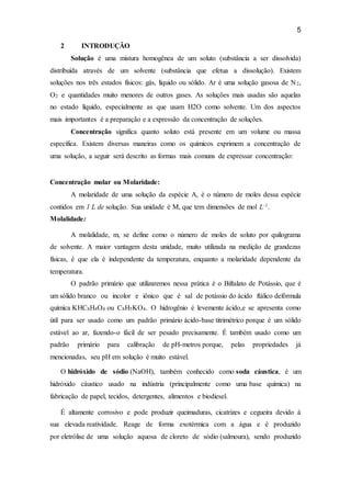 5
2 INTRODUÇÃO
Solução é uma mistura homogênea de um soluto (substância a ser dissolvida)
distribuída através de um solvente (substância que efetua a dissolução). Existem
soluções nos três estados físicos: gás, líquido ou sólido. Ar é uma solução gasosa de N2,
O2 e quantidades muito menores de outros gases. As soluções mais usadas são aquelas
no estado líquido, especialmente as que usam H2O como solvente. Um dos aspectos
mais importantes é a preparação e a expressão da concentração de soluções.
Concentração significa quanto soluto está presente em um volume ou massa
específica. Existem diversas maneiras como os químicos exprimem a concentração de
uma solução, a seguir será descrito as formas mais comuns de expressar concentração:
Concentração molar ou Molaridade:
A molaridade de uma solução da espécie A, é o número de moles dessa espécie
contidos em 1 L de solução. Sua unidade é M, que tem dimensões de mol L-1.
Molalidade:
A molalidade, m, se define como o número de moles de soluto por quilograma
de solvente. A maior vantagem desta unidade, muito utilizada na medição de grandezas
físicas, é que ela é independente da temperatura, enquanto a molaridade dependente da
temperatura.
O padrão primário que utilizaremos nessa prática é o Biftalato de Potássio, que é
um sólido branco ou incolor e iônico que é sal de potássio do ácido ftálico defórmula
química KHC8H4O4 ou C8H5KO4. O hidrogênio é levemente ácido,e se apresenta como
útil para ser usado como um padrão primário ácido-base titrimétrico porque é um sólido
estável ao ar, fazendo-o fácil de ser pesado precisamente. É também usado como um
padrão primário para calibração de pH-metros porque, pelas propriedades já
mencionadas, seu pH em solução é muito estável.
O hidróxido de sódio (NaOH), também conhecido como soda cáustica, é um
hidróxido cáustico usado na indústria (principalmente como uma base química) na
fabricação de papel, tecidos, detergentes, alimentos e biodiesel.
É altamente corrosivo e pode produzir queimaduras, cicatrizes e cegueira devido à
sua elevada reatividade. Reage de forma exotérmica com a água e é produzido
por eletrólise de uma solução aquosa de cloreto de sódio (salmoura), sendo produzido
 