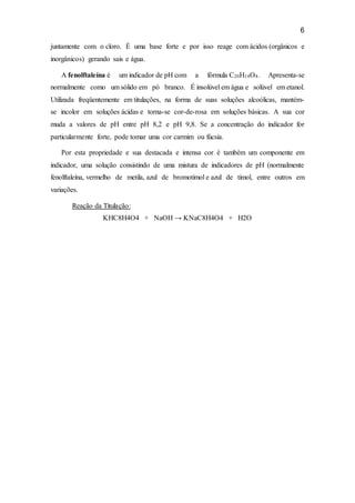 6
juntamente com o cloro. É uma base forte e por isso reage com ácidos (orgânicos e
inorgânicos) gerando sais e água.
A fenolftaleína é um indicador de pH com a fórmula C20H14O4. Apresenta-se
normalmente como um sólido em pó branco. É insolúvel em água e solúvel em etanol.
Utilizada freqüentemente em titulações, na forma de suas soluções alcoólicas, mantém-
se incolor em soluções ácidas e torna-se cor-de-rosa em soluções básicas. A sua cor
muda a valores de pH entre pH 8,2 e pH 9,8. Se a concentração do indicador for
particularmente forte, pode tomar uma cor carmim ou fúcsia.
Por esta propriedade e sua destacada e intensa cor é também um componente em
indicador, uma solução consistindo de uma mistura de indicadores de pH (normalmente
fenolftaleína, vermelho de metila, azul de bromotimol e azul de timol, entre outros em
variações.
Reação da Titulação:
KHC8H4O4 + NaOH → KNaC8H4O4 + H2O
 