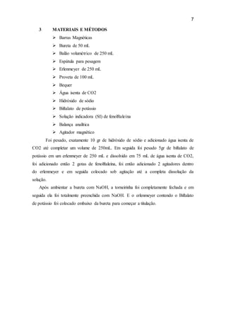 7
3 MATERIAIS E MÉTODOS
 Barras Magnéticas
 Bureta de 50 mL
 Balão volumétrico de 250 mL
 Espátula para pesagem
 Erlenmeyer de 250 mL
 Proveta de 100 mL
 Bequer
 Água isenta de CO2
 Hidróxido de sódio
 Biftalato de potássio
 Solução indicadora (SI) de fenolftaleína
 Balança analítica
 Agitador magnético
Foi pesado, exatamente 10 gr de hidróxido de sódio e adicionado água isenta de
CO2 até completar um volume de 250mL. Em seguida foi pesado 5gr de biftalato de
potássio em um erlenmeyer de 250 mL e dissolvido em 75 mL de água isenta de CO2,
foi adicionado então 2 gotas de fenolftaleína, foi então adicionado 2 agitadores dentro
do erlenmeyer e em seguida colocado sob agitação até a completa dissolução da
solução.
Após ambientar a bureta com NaOH, a torneirinha foi completamente fechada e em
seguida ela foi totalmente preenchida com NaOH. E o erlenmeyer contendo o Biftalato
de potássio foi colocado embaixo da bureta para começar a titulação.
 