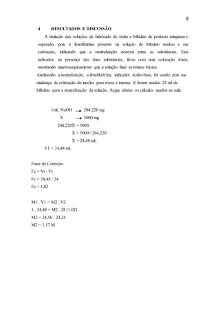 8
4 RESULTADOS E DISCUSSÃO
A titulação das soluções de hidróxido de sódio e biftalato de potássio atingiram o
esperado, pois a fenolftaleína presente na solução de biftalato mudou a sua
coloração, indicando que a neutralização ocorreu entre as substâncias. Este
indicador, na presença das duas substâncias, ficou com uma coloração rósea,
mostrando macroscopicamente que a solução final se tornou básica.
Analisando a neutralização, a fenolftaleína, indicador ácido-base, foi usado, pois sua
mudança de coloração de incolor para rósea é intensa. E foram usados 28 ml de
biftalato para a neutralização da solução. Segue abaixo os cálculos usados na aula:
1mL NaOH 204,220 mg
X 5000 mg
204,220X = 5000
X = 5000 / 204,220
X = 24,48 mL
V1 = 24,48 mL
Fator de Correção
Fc = Vt / Vr
Fc = 24,48 / 24
Fc = 1,02
M1 . V1 = M2 . V2
1 . 24,48 = M2 . 28 (1,02)
M2 = 28,56 / 24,24
M2 = 1,17 M
 