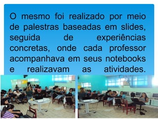 O mesmo foi realizado por meio
de palestras baseadas em slides,
seguida      de     experiências
concretas, onde cada professor
acompanhava em seus notebooks
e realizavam as atividades.
propostas.
 