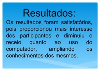 Resultados:
Os resultados foram satisfatórios,
pois proporcionou mais interesse
dos participantes e diminuiu o
receio quanto ao uso do
computador,     ampliando      os
conhecimentos dos mesmos.
 