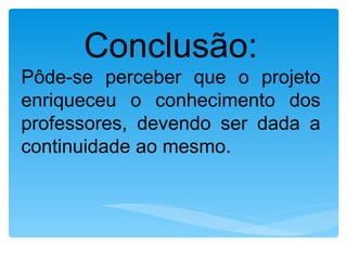 Conclusão:
Pôde-se perceber que o projeto
enriqueceu o conhecimento dos
professores, devendo ser dada a
continuidade ao mesmo.
 