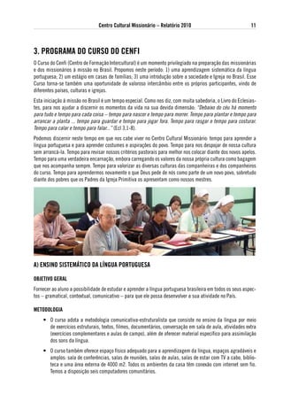 Centro Cultural Missionário – Relatório 2010                               11



3. PRogRaMa do CuRso do CeNFi
O Curso do Cenfi (Centro de Formação Intercultural) é um momento privilegiado na preparação das missionárias
e dos missionários à missão no Brasil. Propomos neste período: 1) uma aprendizagem sistemática da língua
portuguesa; 2) um estágio em casas de famílias; 3) uma introdução sobre a sociedade e Igreja no Brasil. Esse
Curso torna-se também uma oportunidade de valoroso intercâmbio entre os próprios participantes, vindo de
diferentes países, culturas e igrejas.
Esta iniciação à missão no Brasil é um tempo especial. Como nos diz, com muita sabedoria, o Livro do Eclesias-
tes, para nos ajudar a discernir os momentos da vida na sua devida dimensão: “Debaixo do céu há momento
para tudo e tempo para cada coisa – tempo para nascer e tempo para morrer. Tempo para plantar e tempo para
arrancar a planta ... tempo para guardar e tempo para jogar fora. Tempo para rasgar e tempo para costurar.
Tempo para calar e tempo para falar...” (Ecl 3,1-8).
Podemos discernir neste tempo em que nos cabe viver no Centro Cultural Missionário: tempo para aprender a
língua portuguesa e para aprender costumes e aspirações do povo. Tempo para nos despojar de nossa cultura
sem arrancá-la. Tempo para revisar nossos critérios pastorais para melhor nos colocar diante dos novos apelos.
Tempo para uma verdadeira encarnação, embora carregando os valores da nossa própria cultura como bagagem
que nos acompanha sempre. Tempo para valorizar as diversas culturas das companheiras e dos companheiros
do curso. Tempo para aprendermos novamente o que Deus pede de nós como parte de um novo povo, sobretudo
diante dos pobres que os Padres da Igreja Primitiva os apresentam como nossos mestres.




a) eNsiNo sisteMátiCo da lÍNgua PoRtuguesa

oBJetivo geRal
Fornecer ao aluno a possibilidade de estudar e aprender a língua portuguesa brasileira em todos os seus aspec-
tos – gramatical, contextual, comunicativo – para que ele possa desenvolver a sua atividade no País.

Metodologia
    • O curso adota a metodologia comunicativa-estruturalista que consiste no ensino da língua por meio
      de exercícios estruturais, textos, filmes, documentários, conversação em sala de aula, atividades extra
      (exercícios complementares e aulas de campo), além de oferecer material específico para assimilação
      dos sons da língua.
    • O curso também oferece espaço físico adequado para a aprendizagem da língua, espaços agradáveis e
      amplos: sala de conferências, salas de reuniões, salas de aulas, salas de estar com TV a cabo, biblio-
      teca e uma área externa de 4000 m2. Todos os ambientes da casa têm conexão com internet sem fio.
      Temos a disposição seis computadores comunitários.
 