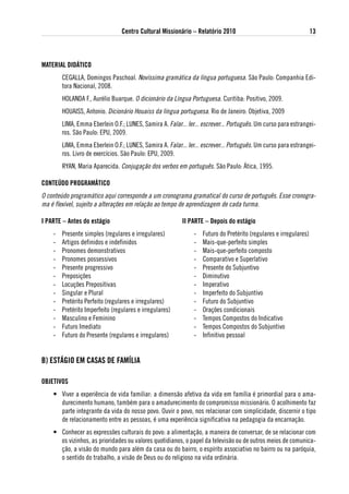 Centro Cultural Missionário – Relatório 2010                                      13



MateRial didátiCo
        CEGALLA, Domingos Paschoal. Novíssima gramática da língua portuguesa. São Paulo: Companhia Edi-
        tora Nacional, 2008.
        HOLANDA F., Aurélio Buarque. O dicionário da Língua Portuguesa. Curitiba: Positivo, 2009.
        HOUAISS, Antonio. Dicionário Houaiss da língua portuguesa. Rio de Janeiro: Objetiva, 2009
        LIMA, Emma Eberlein O.F.; LUNES, Samira A. Falar... ler... escrever... Português. Um curso para estrangei-
        ros. São Paulo: EPU, 2009.
        LIMA, Emma Eberlein O.F.; LUNES, Samira A. Falar... ler... escrever... Português. Um curso para estrangei-
        ros. Livro de exercícios. São Paulo: EPU, 2009.
        RYAN, Maria Aparecida. Conjugação dos verbos em português. São Paulo: Ática, 1995.

CoNteÚdo PRogRaMátiCo
O conteúdo programático aqui corresponde a um cronograma gramatical do curso de português. Esse cronogra-
ma é flexível, sujeito a alterações em relação ao tempo de aprendizagem de cada turma.

i PaRte – antes do estágio                                ii PaRte – depois do estágio
    -   Presente simples (regulares e irregulares)             -   Futuro do Pretérito (regulares e irregulares)
    -   Artigos definidos e indefinidos                        -   Mais-que-perfeito simples
    -   Pronomes demonstrativos                                -   Mais-que-perfeito composto
    -   Pronomes possessivos                                   -   Comparativo e Superlativo
    -   Presente progressivo                                   -   Presente do Subjuntivo
    -   Preposições                                            -   Diminutivo
    -   Locuções Prepositivas                                  -   Imperativo
    -   Singular e Plural                                      -   Imperfeito do Subjuntivo
    -   Pretérito Perfeito (regulares e irregulares)           -   Futuro do Subjuntivo
    -   Pretérito Imperfeito (regulares e irregulares)         -   Orações condicionais
    -   Masculino e Feminino                                   -   Tempos Compostos do Indicativo
    -   Futuro Imediato                                        -   Tempos Compostos do Subjuntivo
    -   Futuro do Presente (regulares e irregulares)           -   Infinitivo pessoal


B) estágio eM Casas de FaMÍlia

oBJetivos
    • Viver a experiência de vida familiar: a dimensão afetiva da vida em família é primordial para o ama-
      durecimento humano, também para o amadurecimento do compromisso missionário. O acolhimento faz
      parte integrante da vida do nosso povo. Ouvir o povo, nos relacionar com simplicidade, discernir o tipo
      de relacionamento entre as pessoas, é uma experiência significativa na pedagogia da encarnação.
    • Conhecer as expressões culturais do povo: a alimentação, a maneira de conversar, de se relacionar com
      os vizinhos, as prioridades ou valores quotidianos, o papel da televisão ou de outros meios de comunica-
      ção, a visão do mundo para além da casa ou do bairro, o espírito associativo no bairro ou na paróquia,
      o sentido do trabalho, a visão de Deus ou do religioso na vida ordinária.
 