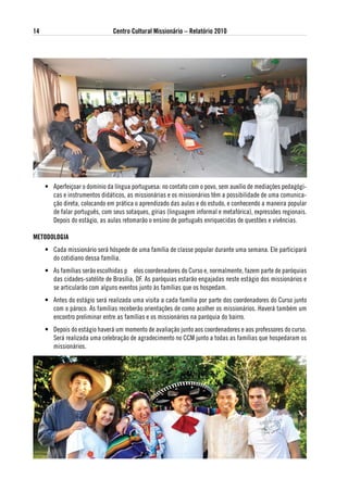 14                              Centro Cultural Missionário – Relatório 2010




     • Aperfeiçoar o domínio da língua portuguesa: no contato com o povo, sem auxílio de mediações pedagógi-
       cas e instrumentos didáticos, as missionárias e os missionários têm a possibilidade de uma comunica-
       ção direta, colocando em prática o aprendizado das aulas e do estudo, e conhecendo a maneira popular
       de falar português, com seus sotaques, gírias (linguagem informal e metafórica), expressões regionais.
       Depois do estágio, as aulas retomarão o ensino de português enriquecidas de questões e vivências.

Metodologia
     • Cada missionário será hóspede de uma família de classe popular durante uma semana. Ele participará
       do cotidiano dessa família.
     • As famílias serão escolhidas p elos coordenadores do Curso e, normalmente, fazem parte de paróquias
       das cidades-satélite de Brasília, DF. As paróquias estarão engajadas neste estágio dos missionários e
       se articularão com alguns eventos junto às famílias que os hospedam.
     • Antes do estágio será realizada uma visita a cada família por parte dos coordenadores do Curso junto
       com o pároco. As famílias receberão orientações de como acolher os missionários. Haverá também um
       encontro preliminar entre as famílias e os missionários na paróquia do bairro.
     • Depois do estágio haverá um momento de avaliação junto aos coordenadores e aos professores do curso.
       Será realizada uma celebração de agradecimento no CCM junto a todas as famílias que hospedaram os
       missionários.
 