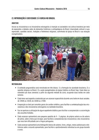 Centro Cultural Missionário – Relatório 2010                                15



C) iNtRoduÇÃo À soCiedade e À igReJa No BRasil

oBJetivo
Iniciar as missionárias e os missionários estrangeiros à inserção na sociedade e na cultura brasileira por meio
de exposições e debates sobre de elementos históricos e antropológicos do Brasil, diversidade cultural e suas
expressões, questões sociais, tradições e fenômenos religiosos, caminhada da Igreja no Brasil e sua atuação
evangelizadora.




Metodologia
    • O conteúdo programático será ministrado em três blocos: 1) a formação da sociedade brasileira; 2) a
      questão religiosa no Brasil; 3) a ação evangelizadora da Igreja Católica no Brasil hoje. Cada bloco se
      estenderá por duas semanas a partir da segunda metade do curso, ocupando duas tardes em cada
      semana.
    • Cada tema será exposto e conduzido por um assessor especialista durante uma tarde em duas sessões:
      de 14h00 as 15h30; de 16h00 as 17h00.
    • A exposição se dará por conceitos gerais de caráter sintético, para facilitar a contextualização das mis-
      sionárias e dos missionários estrangeiros na realidade brasileira.
    • Faz-se oportuno a utilização de algum expediente didático para facilitar a compreensão e a assimilação
      dos assuntos tratados.
    • Cada assessor apresentará uma pequena apostila de 4 – 5 páginas, de própria autoria ou de autoria
      de outros, sobre o tema que irá expor, para facilitar a compreensão das missionárias e dos missionários
      que mais tem dificuldade com a língua portuguesa.
    • Cada assessor apresentará uma bibliografia básica de autores, livros, artigos, meios audiovisuais e ele-
      trônicos sobre o assunto apresentado, para facilitar o aprofundamento individual ou em grupo durante
      o curso.
 
