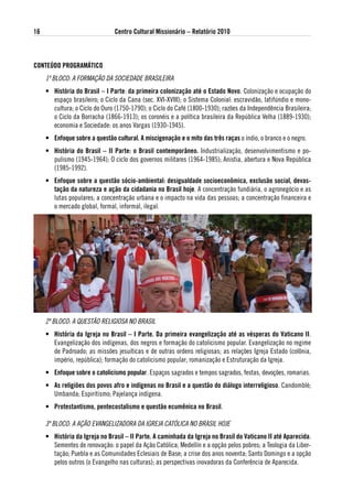 16                              Centro Cultural Missionário – Relatório 2010



CoNteÚdo PRogRaMátiCo
     1º BLOCO: A FORMAÇÃO DA SOCIEDADE BRASILEIRA
     • História do Brasil – i Parte: da primeira colonização até o estado Novo. Colonização e ocupação do
       espaço brasileiro; o Ciclo da Cana (sec. XVI-XVIII); o Sistema Colonial: escravidão, latifúndio e mono-
       cultura; o Ciclo do Ouro (1750-1790); o Ciclo do Café (1800-1930); razões da Independência Brasileira;
       o Ciclo da Borracha (1866-1913); os coronéis e a política brasileira da República Velha (1889-1930);
       economia e Sociedade: os anos Vargas (1930-1945).
     • enfoque sobre a questão cultural. a miscigenação e o mito das três raças o índio, o branco e o negro.
     • História do Brasil – ii Parte: o Brasil contemporâneo. Industrialização, desenvolvimentismo e po-
       pulismo (1945-1964); O ciclo dos governos militares (1964-1985); Anistia, abertura e Nova República
       (1985-1992).
     • enfoque sobre a questão sócio-ambiental: desigualdade socioeconômica, exclusão social, devas-
       tação da natureza e ação da cidadania no Brasil hoje. A concentração fundiária, o agronegócio e as
       lutas populares; a concentração urbana e o impacto na vida das pessoas; a concentração financeira e
       o mercado global, formal, informal, ilegal.




     2º BLOCO: A QUESTÃO RELIGIOSA NO BRASIL
     • História da igreja no Brasil – i Parte. da primeira evangelização até as vésperas do vaticano ii.
       Evangelização dos indígenas, dos negros e formação do catolicismo popular. Evangelização no regime
       de Padroado; as missões jesuíticas e de outras ordens religiosas; as relações Igreja Estado (colônia,
       império, república); formação do catolicismo popular; romanização e Estruturação da Igreja.
     • enfoque sobre o catolicismo popular. Espaços sagrados e tempos sagrados, festas, devoções, romarias.
     • as religiões dos povos afro e indígenas no Brasil e a questão do diálogo interreligioso. Candomblé;
       Umbanda; Espiritismo; Pajelança indígena.
     • Protestantismo, pentecostalismo e questão ecumênica no Brasil.

     3º BLOCO: A AÇÃO EVANGELIZADORA DA IGREJA CATÓLICA NO BRASIL HOJE
     • História da igreja no Brasil – ii Parte. a caminhada da igreja no Brasil do vaticano ii até aparecida.
       Sementes de renovação: o papel da Ação Católica; Medellín e a opção pelos pobres; a Teologia da Liber-
       tação; Puebla e as Comunidades Eclesiais de Base; a crise dos anos noventa; Santo Domingo e a opção
       pelos outros (o Evangelho nas culturas); as perspectivas inovadoras da Conferência de Aparecida.
 