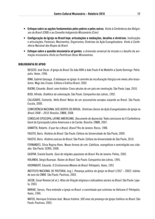 Centro Cultural Missionário – Relatório 2010                                   17



    • enfoque sobre as opções fundamentais pelos pobres e pelos outros. Visita à Conferência dos Religio-
      sos do Brasil (CRB) e ao Conselho Indigenista Missionário (Cimi).
    • Configuração da igreja no Brasil hoje: articulações e mediações, desafios e diretrizes. Instituições
      e articulações; Pastorais; Movimentos; Organismos; Diretrizes da Ação Evangelizadora. Visita à Confe-
      rência Nacional dos Bispos do Brasil.
    • enfoque sobre a questão missionária ad gentes: a dimensão universal da missão e o desafio da ani-
      mação missionária.Visita às Pontifícias Obras Missionárias.


BiBliogRaFia de aPoio
       BEOZZO, José Oscar. A Igreja do Brasil. De João XXIII a João Paulo II de Medellín a Santo Domingo. Petró-
       polis: Vozes, 1996.
       BINA, Gabriel Gonzaga. O atabaque na Igreja. A caminho da inculturação litúrgica em meios afro-brasi-
       leiros. Mogi das Cruzes: Editora e Gráfica Brasil, 2002.
       BUENO, Eduardo. Brasil: uma história. Cinco séculos de um país em construção. São Paulo: Leya, 2010.
       BOSI, Alfredo. Dialética da colonização. São Paulo: Companhia das Letras, 1992.
       CALLIGARIS, Contardo. Hello Brasil. Notas de um psicanalista europeu viajando ao Brasil. São Paulo:
       Escuta, 2000.
       CONFERÊNCIA NACIONAL DOS BISPOS DO BRASIL. Diretrizes Gerais da Ação Evangelizadora da Igreja no
       Brasil 2008 – 2010. Brasília: CNBB, 2008.
       CONSELHO EPISCOPAL LATINO AMERICANO. Documento de Aparecida. Texto conclusivo da V Conferência
       Geral do Episcopado Latino‐Americano e do Caribe. Brasília: CNBB, 2007.
       DAMATTA, Roberto. O que faz o Brasil, Brasil? Rio de Janeiro: Rocco, 1986.
       FAUSTO, Boris. História do Brasil. São Paulo: Editora da Universidade de São Paulo, 2009.
       FAUSTO, Boris. História concisa do Brasil. São Paulo: Editora da Universidade de São Paulo, 2010.
       FERNANDES, Sílvia Regina Alves. Novas formas de crer. Católicos, evangélicos e semireligião nas cida-
       des. São Paulo: CERIS, 2008.
       GASPAR, Eneida Duarte. Guia de religiões populares do Brasil. Rio de Janeiro: Pallas, 2002.
       HOLANDA, Sérgio Buarque. Raízes do Brasil. São Paulo: Companhia das Letras, 1995.
       HOORNAERT, Eduardo. O Cristianismo Moreno do Brasil. Petrópolis, Vozes, 1991
       INSTITUTO NACIONAL DE PASTORAL (org.). Presença pública da Igreja no Brasil (1952 – 2002). Jubileu
       de ouro da CNBB. São Paulo: Paulinas, 2003.
       JACOB, Cesar Romero [et al.]. Atlas da filiação religiosa e indicadores sociais no Brasil. São Paulo: Loyo-
       la, 2003.
       MARIAE, Servus. Para entender a Igreja no Brasil: a caminhada que culminou no Vaticano II. Petrópolis:
       Vozes, 1994.
       MATOS, Henrique Cristiano José. Nossa história: 500 anos da presença da Igreja Católica no Brasil. São
       Paulo: Paulinas, 2003.
 