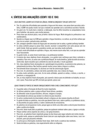 Centro Cultural Missionário – Relatório 2010                                 19



4. sÍNtese das avaliaÇÕes (CeNFi 103 e 104)
  SEUS OBJETIVOS, QUANTO AO ESTUDO DA LíNGUA, FORAM ALCANÇADOS? EM QUE ASPECTOS?
  • Sim. Eu sabia das dificuldades para aprender a língua em três meses, mas posso dizer que estou satis-
    feita, o CENFI me ajudou muito e sei que o restante vou aprender com a convivência ouvindo e falando.
  • Em geral sim. Foi muito bom o material, a dedicação, mas foi difícil encontrar os computadores livres
    para trabalhar, são poucos, para muitas pessoas.
  • Posso dizer que alcancei pouco, mas já tenho o básico da língua. Muito obrigada às professoras e aos
    coordenadores.
  • Quando eu cheguei aqui no CCM para aprender a língua brasileira, e a cultura, eu já tinha certeza que
    isso iria se cumprir, portanto estou satisfeita.
  • Sim, conseguir aprender o básico da língua para me comunicar com os outros, e ganhei confiança também.
  • Eu estou contente porque eu posso falar, escutar, escrever e compartilhar com outra pessoa sem me
    sentir tímido. Sinto que aprendi a gramática correta, por isso estou muito confiante.
  • Eu senti muita dificuldade em aprender a língua, mas mesmo assim estou feliz, e sei que vou aprender
    mais futuramente.
  • Eu gostei muito, as aulas foram muito boas, e as professoras também.
  • A maioria dos meus objetivos foram alcançados, e eu ganhei mais confiança para falar e entender a
    gramática. Para mim, as aulas com a professora Raquel, foi muito benéfica, gostei do estilo de ensina-
    mento dela. Quero ressaltar que o ambiente da sala de aula dela, é muito agradável.
  • Sim, meus objetivos foram alcançados em: aprendizagem da gramática, na pronúncia das palavras, no
    entendimento da leitura. Nas famílias aprendi muitas coisas sobre a língua e a cultura.
  • Parcialmente foram alcançados. Eu alcancei um nível de comunicação regular.
  • Para mim, foi satisfatório, embora não tenha aprendido tudo, mas o básico da língua.
  • Eu estou muito satisfeito, para mim, foi de muita utilidade, aprendi os verbos, a leitura, a escrita, a
    pronúncia, a conjugação etc.
  • Sim, os meus objetivos foram alcançados, pois aprendi o básico para me defender no trabalho, na rua e
    com o povo. Posso dizer que 90% de tudo que aprendi, posso usar

  QUAIS FORAM OS PONTOS DE MAIOR ENRIQUECIMENTO PARA O MEU CONHECIMENTO. POR QUE?
  •   A questão sobre a Formação do Brasil foi muito importante.
  •   As últimas palestras sobre a igreja no Brasil foram ótimas, parabéns.
  •   As diferentes raízes do povo brasileiro, africano, indígena e europeu.
  •   A pluralidade de culturas que existem no interior do povo brasileiro
  •   Eu acho o conhecimento da diversidade cultural e religiosa um dos maiores desafios do Brasil.
  •   Eu gostei de todas as palestras, mas acho que deveria falar mais, sobre a política, os problemas sócias,
      os documentos da igreja católica, e sobre o testemunho de missionários.
  •   As palestras me enriqueceram muito, porque agora eu tenho uma idéia sobre a vida do povo brasileiro,e
      sobre a prática da religião.
  •   Para mim, foram muito úteis as palestras, porque me ajudaram conhecer sobre o povo, a igreja e a missão.
  •   Porque conheci vários aspectos da cultura, e da igreja brasileira.
  •   Para mim, as palestras foram importante porque me deu forças para seguir adiante com minha missão.
  •   Eu gostei muito, porque os palestrantes foram claro em suas explicações sobre seus temas, isso é ne-
      cessário, para que possamos entender.
  •   Eu acho que as informações recebidas foram boas. Senti muito a ausência das mulheres.
  •   Gostei de todas as palestras, mas especialmente sobre os indígenas.
 
