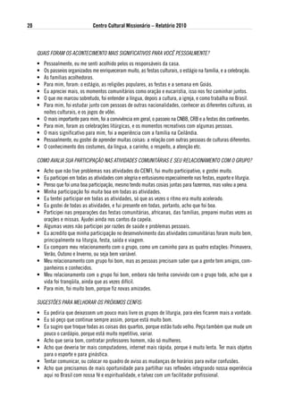 20                                Centro Cultural Missionário – Relatório 2010



     QUAIS FORAM OS ACONTECIMENTO MAIS SIGNIFICATIVOS PARA VOCê PESSOALMENTE?
     •   Pessoalmente, eu me senti acolhido pelos os responsáveis da casa.
     •   Os passeios organizados me enriqueceram muito, as festas culturais, o estágio na família, e a celebração.
     •   As famílias acolhedoras.
     •   Para mim, foram: o estágio, as religiões populares, as festas e a semana em Goiás.
     •   Eu apreciei mais, os momentos comunitários como oração e eucaristia, isso nos fez caminhar juntos.
     •   O que me marcou sobretudo, foi entender a língua, depois a cultura, a igreja, e como trabalha no Brasil.
     •   Para mim, foi estudar junto com pessoas de outras nacionalidades, conhecer as diferentes culturas, as
         noites culturais, e os jogos de vôlei.
     •   O mais importante para mim, foi a convivência em geral, o passeio na CNBB, CRB e a festas dos continentes.
     •   Para mim, foram as celebrações litúrgicas, e os momentos recreativos com algumas pessoas.
     •   O mais significativo para mim, foi a experiência com a família na Ceilândia.
     •   Pessoalmente, eu gostei de aprender muitas coisas: a relação com outras pessoas de culturas diferentes.
     •   O conhecimento dos costumes, da língua, a carinho, o respeito, a atenção etc.

     COMO AVALIA SUA PARTICIPAÇÃO NAS ATIVIDADES COMUNITáRIAS E SEU RELACIONAMENTO COM O GRUPO?
     •   Acho que não tive problemas nas atividades do CENFI, fui muito participativo, e gostei muito.
     •   Eu participei em todas as atividades com alegria e entusiasmo especialmente nas festas, esporte e liturgia.
     •   Penso que foi uma boa participação, mesmo tendo muitas cosias juntas para fazermos, mas valeu a pena.
     •   Minha participação foi muita boa em todas as atividades.
     •   Eu tentei participar em todas as atividades, só que as vezes o ritmo era muito acelerado.
     •   Eu gostei de todas as atividades, e fui presente em todas, portanto, acho que foi boa.
     •   Participei nas preparações das festas comunitárias, africanas, das famílias, preparei muitas vezes as
         orações e missas. Ajudei ainda nos cantos da capela.
     •   Algumas vezes não participei por razões de saúde e problemas pessoais.
     •   Eu acredito que minha participação no desenvolvimento das atividades comunitárias foram muito bem,
         principalmente na liturgia, festa, saída e viagem.
     •   Eu comparo meu relacionamento com o grupo, como um caminho para as quatro estações: Primavera,
         Verão, Outono e Inverno, ou seja bem variável.
     •   Meu relacionamento com grupo foi bom, mas as pessoas precisam saber que a gente tem amigos, com-
         panheiros e conhecidos.
     •   Meu relacionamento com o grupo foi bom, embora não tenha convivido com o grupo todo, acho que a
         vida foi tranqüila, ainda que as vezes difícil.
     •   Para mim, foi muito bom, porque fiz novas amizades.

     SUGESTÔES PARA MELHORAR OS PRÓxIMOS CENFIS:
     • Eu pediria que deixassem um pouco mais livre os grupos de liturgia, para eles ficarem mais a vontade.
     • Eu só peço que continue sempre assim, porque está muito bom.
     • Eu sugiro que troque todas as coisas dos quartos, porque estão tudo velho. Peço também que mude um
       pouco o cardápio, porque está muito repetitivo, variar.
     • Acho que seria bom, contratar professores homem, não só mulheres.
     • Acho que deveria ter mais computadores, internet mais rápida, porque é muito lenta. Ter mais objetos
       para o esporte e para ginástica.
     • Tentar comunicar, ou colocar no quadro de aviso as mudanças de horários para evitar confusões.
     • Acho que precisamos de mais oportunidade para partilhar nas reflexões integrando nossa experiência
       aqui no Brasil com nossa fé e espiritualidade, e talvez com um facilitador profissional.
 