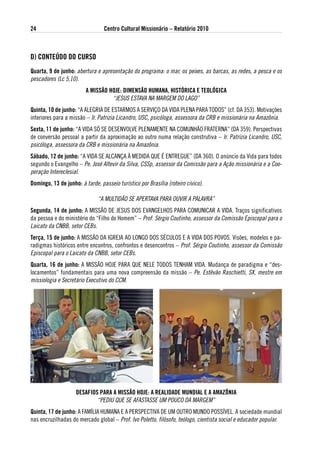 24                               Centro Cultural Missionário – Relatório 2010



d) CoNteÚdo do CuRso
Quarta, 9 de junho: abertura e apresentação do programa: o mar, os peixes, as barcas, as redes, a pesca e os
pescadores (Lc 5,10).
                         a MissÃo HoJe: diMeNsÃo HuMaNa, HistóRiCa e teológiCa
                                   “JESUS ESTAVA NA MARGEM DO LAGO”
Quinta, 10 de junho: “A ALEGRIA DE ESTARMOS A SERVIÇO DA VIDA PLENA PARA TODOS” (cf. DA 353). Motivações
interiores para a missão – Ir. Patrizia Licandro, USC, psicóloga, assessora da CRB e missionária na Amazônia.
sexta, 11 de junho: “A VIDA Só SE DESENVOLVE PLENAMENTE NA COMUNHÃO FRATERNA” (DA 359). Perspectivas
de conversão pessoal a partir da aproximação ao outro numa relação construtiva – Ir. Patrizia Licandro, USC,
psicóloga, assessora da CRB e missionária na Amazônia.
sábado, 12 de junho: “A VIDA SE ALCANÇA À MEDIDA QUE É ENTREGUE” (DA 360). O anúncio da Vida para todos
segundo o Evangelho – Pe. José Altevir da Silva, CSSp, assessor da Comissão para a Ação missionária e a Coo-
peração Intereclesial.
domingo, 13 de junho: à tarde, passeio turístico por Brasília (roteiro cívico).

                              “A MULTIDÃO SE APERTAVA PARA OUVIR A PALAVRA”
segunda, 14 de junho: A MISSÃO DE JESUS DOS EVANGELHOS PARA COMUNICAR A VIDA. Traços significativos
da pessoa e do ministério do “Filho do Homem” – Prof. Sérgio Coutinho, assessor da Comissão Episcopal para o
Laicato da CNBB, setor CEBs.
terça, 15 de junho: A MISSÃO DA IGREJA AO LONGO DOS SÉCULOS E A VIDA DOS POVOS. Visões, modelos e pa-
radigmas históricos entre encontros, confrontos e desencontros – Prof. Sérgio Coutinho, assessor da Comissão
Episcopal para o Laicato da CNBB, setor CEBs.
Quarta, 16 de junho: A MISSÃO HOJE PARA QUE NELE TODOS TENHAM VIDA. Mudança de paradigma e “des-
locamentos” fundamentais para uma nova compreensão da missão – Pe. Estêvão Raschietti, Sx, mestre em
missiologia e Secretário Executivo do CCM.




                    desaFios PaRa a MissÃo HoJe: a Realidade MuNdial e a aMaZÔNia
                            “PEDIU QUE SE AFASTASSE UM POUCO DA MARGEM”
Quinta, 17 de junho: A FAMÍLIA HUMANA E A PERSPECTIVA DE UM OUTRO MUNDO POSSÍVEL. A sociedade mundial
nas encruzilhadas do mercado global – Prof. Ivo Poletto, filósofo, teólogo, cientista social e educador popular.
 