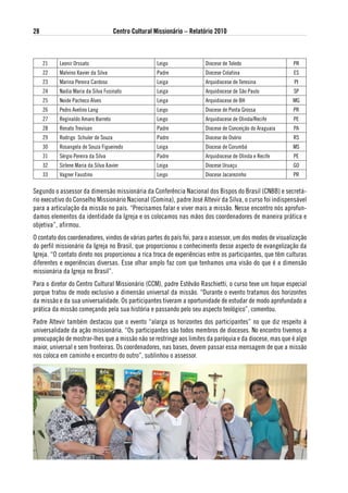 28                                   Centro Cultural Missionário – Relatório 2010



     21   Leonir Orssato                              Leigo             Diocese de Toledo                  PR
     22   Malvino Xavier da Silva                     Padre             Diocese Colatina                   ES
     23   Marina Pereira Cardoso                      Leiga             Arquidiocese de Teresina           PI
     24   Nadia Maria da Silva Fusinato               Leiga             Arquidiocese de São Paulo          SP
     25   Neide Pacheco Alves                         Leiga             Arquidiocese de BH                 MG
     26   Pedro Avelino Lang                          Leigo             Diocese de Ponta Grossa            PR
     27   Reginaldo Amaro Barreto                     Leigo             Arquidiocese de Olinda/Recife      PE
     28   Renato Trevisan                             Padre             Diocese de Conceição do Araguaia   PA
     29   Rodrigo Schuler de Souza                    Padre             Diocese de Osório                  RS
     30   Rosangela de Souza Figueiredo               Leiga             Diocese de Corumbá                 MS
     31   Sérgio Pereira da Silva                     Padre             Arquidiocese de Olinda e Recife    PE
     32   Sirlene Maria da Silva Xavier               Leiga             Diocese Uruaçu                     GO
     33   Vagner Faustino                             Leigo             Diocese Jacarezinho                PR

Segundo o assessor da dimensão missionária da Conferência Nacional dos Bispos do Brasil (CNBB) e secretá-
rio executivo do Conselho Missionário Nacional (Comina), padre José Altevir da Silva, o curso foi indispensável
para a articulação da missão no país. “Precisamos falar e viver mais a missão. Nesse encontro nós aprofun-
damos elementos da identidade da Igreja e os colocamos nas mãos dos coordenadores de maneira prática e
objetiva”, afirmou.
O contato dos coordenadores, vindos de várias partes do país foi, para o assessor, um dos modos de visualização
do perfil missionário da Igreja no Brasil, que proporcionou o conhecimento desse aspecto de evangelização da
Igreja. “O contato direto nos proporcionou a rica troca de experiências entre os participantes, que têm culturas
diferentes e experiências diversas. Esse olhar amplo faz com que tenhamos uma visão do que é a dimensão
missionária da Igreja no Brasil”.
Para o diretor do Centro Cultural Missionário (CCM), padre Estêvão Raschietti, o curso teve um toque especial
porque tratou de modo exclusivo a dimensão universal da missão. “Durante o evento tratamos dos horizontes
da missão e da sua universalidade. Os participantes tiveram a oportunidade de estudar de modo aprofundado a
prática da missão começando pela sua história e passando pelo seu aspecto teológico”, comentou.
Padre Altevir também destacou que o evento “alarga os horizontes dos participantes” no que diz respeito à
universalidade da ação missionária. “Os participantes são todos membros de dioceses. No encontro tivemos a
preocupação de mostrar-lhes que a missão não se restringe aos limites da paróquia e da diocese, mas que é algo
maior, universal e sem fronteiras. Os coordenadores, nas bases, devem passar essa mensagem de que a missão
nos coloca em caminho e encontro do outro”, sublinhou o assessor.
 