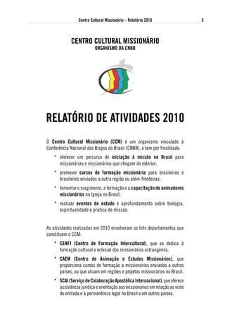 Centro Cultural Missionário – Relatório 2010                  3



            CeNtRo CultuRal MissioNáRio
                         oRgaNisMo da CNBB




RelatóRio de atividades 2010
O Centro Cultural Missionário (CCM) é um organismo vinculado à
Conferência Nacional dos Bispos do Brasil (CNBB), e tem por finalidade:
   * oferecer um percurso de iniciação à missão no Brasil para
     missionárias e missionários que chegam do exterior;
   * promover cursos de formação missionária para brasileiras e
     brasileiros enviados a outra região ou além-fronteiras;
   * fomentar o surgimento, a formação e a capacitação de animadores
     missionários na Igreja no Brasil;
   * realizar eventos de estudo e aprofundamento sobre teologia,
     espiritualidade e prática de missão.


As atividades realizadas em 2010 envolveram os três departamentos que
constituem o CCM:
   * CeNFi (Centro de Formação intercultural), que se dedica à
     formação cultural e eclesial dos missionários estrangeiros.
   * CaeM (Centro de animação e estudos Missionários), que
     proporciona cursos de formação a missionários enviados a outros
     países, ou que atuam em regiões e projetos missionários no Brasil.
   * sCai (serviço de Colaboração apostólica internacional), que oferece
     assistência jurídica e orientação aos missionários em relação ao visto
     de entrada e à permanência legal no Brasil e em outros países.
 