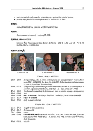 Centro Cultural Missionário – Relatório 2010                                   35



    • suscitar o desejo de realizar eventos missionários para seminaristas em nível regional;
    • promover vocações missionárias ad gentes entre os seminaristas do Brasil.

e) teMa
       FORMAÇÃO PRESBITERAL PARA UMA MISSÃO SEM FRONTEIRAS

F) leMa
       Chamados para estar com ele e enviados (Mc 3,14).

g) loCal do CoNgResso
       Seminário Maior Arquidiocesano Nossa Senhora de Fátima – SHIS QI 17, AE, Lago Sul – 71645-200
       BRASÍLIA (DF). Tel: (61) 3366.9900


H) PRogRaMaÇÃo




        Pe. Vito Del Prete, PIME                 Pe. Sávio Corinaldesi, sx           Pe. Estêvão Raschietti, sx


                                         DOMINGO – 4 DE JULHO DE 2010
08h00 – 14h00         Para quem chega antes do almoço credenciamento será realizado no Centro Cultural Missio-
                      nário (CCM) – SGAN 905 C, Asa Norte (tel. 3274.3009). Ônibus levarão os participantes para
                      as casas de hospedagem depois do almoço.
14h00 – 17h30         Para quem chega depois do almoço, credenciamento será realizado no local do Congresso, no
                      Seminário Arquidiocesano de Brasília, SHIS QI 17 – AE – Lago Sul (tel. 3366.9900).
17h30 – 18h00         Translado e chegada ao local do Congresso para quem se encontra nas casas de hospedagem.
18h00 – 19h00         Janta
19h00 – 20h00         Missa de abertura – Presidida por Dom Dimas Lara Barbosa, Secretário Geral da CNBB.
20h15 – 21h30         sessão de abertura
21h30 – 22h00         Saída para as residências

                                      SEGUNDA FEIRA – 5 DE JULHO DE 2010
06h45 – 07h30         Chegada ao local do congresso
07h30 – 08h15         Café da manhã
08h15 – 09h00         Laudes
09h00 – 10h00         Conferência de abertura: FUNDAMENTOS BÍBLICO-TEOLóGICOS PARA A FORMAÇÃO MISSIO-
                      NÁRIA DOS FUTUROS PRESBÍTEROS – Pe. Vito Del Prete, PIME, Secretário Geral da Pontifícia
                      União Missionária.
10h00 – 10h30         Intervalo
 