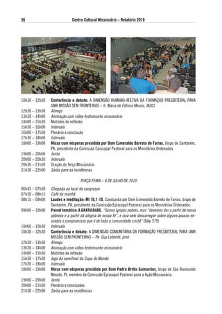 36                           Centro Cultural Missionário – Relatório 2010




10h30 – 12h30   Conferência e debate: A DIMENSÃO HUMANO-AFETIVA DA FORMAÇÃO PRESBITERAL PARA
                UMA MISSÃO SEM FRONTEIRAS – Ir. Maria de Fátima Morais, IASCJ
12h30 – 13h30   Almoço
13h30 – 14h00   Animação com vídeo-testemunho missionário
14h00 – 15h30   Mutirões de reflexão
15h30 – 16h00   Intervalo
16h00 – 17h30   Plenário e conclusão
17h30 – 18h00   Intervalo
18h00 – 19h00   Missa com vésperas presidida por dom esmeraldo Barreto de Farias, bispo de Santarém,
                PA, presidente da Comissão Episcopal Pastoral para os Ministérios Ordenados.
19h00 – 20h00   Janta
20h00 – 20h30   Intervalo
20h30 – 21h30   Oração do Terço Missionário
21h30 – 22h00   Saída para as residências

                                  TERÇA FEIRA – 6 DE JULHO DE 2010
06h45 – 07h30   Chegada ao local do congresso
07h30 – 08h15   Café da manhã
08h15 – 09h00   laudes e meditação: Mt 10,1-10. Conduzida por Dom Esmeraldo Barreto de Farias, bispo de
                Santarém, PA, presidente da Comissão Episcopal Pastoral para os Ministérios Ordenados.
09h00 – 10h00   Painel temático: a gRatuidade. “Somos Igrejas pobres, mas “devemos dar a partir de nossa
                pobreza e a partir da alegria de nossa fé”, e isso sem descarregar sobre alguns poucos en-
                viados o compromisso que é de toda a comunidade cristã” (DAp 379)
10h00 – 10h30   Intervalo
10h30 – 12h30   Conferência e debate: A DIMENSÃO COMUNITÁRIA DA FORMAÇÃO PRESBITERAL PARA UMA
                MISSÃO SEM FRONTEIRAS – Pe. Guy Labonté, pmé
12h30 – 13h30   Almoço
13h30 – 14h00   Animação com vídeo-testemunho missionário
14h00 – 15h30   Mutirões de reflexão
15h30 – 17h30   Jogo da semifinal da Copa do Mundo
17h30 – 18h00   Intervalo
18h00 – 19h00   Missa com vésperas presidida por dom Pedro Britto guimarães, bispo de São Raimundo
                Nonato, PI, membro da Comissão Episcopal Pastoral para a Ação Missionária.
19h00 – 20h00   Janta
20h00 – 21h30   Plenário e conclusões
21h30 – 22h00   Saída para as residências
 