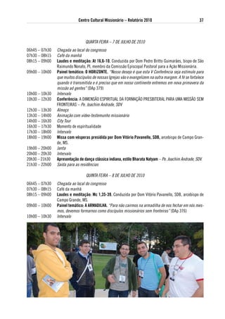 Centro Cultural Missionário – Relatório 2010                                37



                                 QUARTA FEIRA – 7 DE JULHO DE 2010
06h45 – 07h30   Chegada ao local do congresso
07h30 – 08h15   Café da manhã
08h15 – 09h00   laudes e meditação: at 16,6-10. Conduzida por Dom Pedro Britto Guimarães, bispo de São
                Raimundo Nonato, PI, membro da Comissão Episcopal Pastoral para a Ação Missionária.
09h00 – 10h00   Painel temático: o HoRiZoNte. “Nosso desejo é que esta V Conferência seja estímulo para
                que muitos discípulos de nossas Igrejas vão e evangelizem na outra margem. A fé se fortalece
                quando é transmitida e é preciso que em nosso continente entremos em nova primavera da
                missão ad gentes” (DAp 379)
10h00 – 10h30   Intervalo
10h30 – 12h30   Conferência: A DIMENSÃO ESPIRITUAL DA FORMAÇÃO PRESBITERAL PARA UMA MISSÃO SEM
                FRONTEIRAS – Pe. Joachim Andrade, SDV
12h30 – 13h30   Almoço
13h30 – 14h00   Animação com vídeo-testemunho missionário
14h00 – 16h30   City Tour
16h30 – 17h30   Momento de espiritualidade
17h30 – 18h00   Intervalo
18h00 – 19h00   Missa com vésperas presidida por dom vitório Pavanello, sdB, arcebispo de Campo Gran-
                de, MS.
19h00 – 20h00   Janta
20h00 – 20h30   Intervalo
20h30 – 21h30   apresentação de dança clássica indiana, estilo Bharata Natyam – Pe. Joachim Andrade, SDV.
21h30 – 22h00   Saída para as residências

                                  QUINTA FEIRA – 8 DE JULHO DE 2010
06h45 – 07h30   Chegada ao local do congresso
07h30 – 08h15   Café da manhã
08h15 – 09h00   laudes e meditação: Mc 1,35-39. Conduzida por Dom Vitório Pavanello, SDB, arcebispo de
                Campo Grande, MS.
09h00 – 10h00   Painel temático: a aRMadilHa. “Para não cairmos na armadilha de nos fechar em nós mes-
                mos, devemos formarnos como discípulos missionários sem fronteiras” (DAp 376)
10h00 – 10h30   Intervalo
 