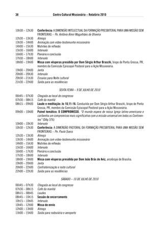 38                           Centro Cultural Missionário – Relatório 2010



10h30 – 12h30   Conferência: A DIMENSÃO INTELECTUAL DA FORMAÇÃO PRESBITERAL PARA UMA MISSÃO SEM
                FRONTEIRAS – Pe. Antônio Almir Magalhães de Oliveira
12h30 – 13h30   Almoço
13h30 – 14h00   Animação com vídeo-testemunho missionário
14h00 – 15h30   Mutirões de reflexão
15h30 – 16h00   Intervalo
16h00 – 17h30   Plenário e conclusão
17h30 – 18h00   Intervalo
18h00 – 19h00   Missa com vésperas presidida por dom sérgio arthur Braschi, bispo de Ponta Grossa, PR,
                membro da Comissão Episcopal Pastoral para a Ação Missionária.
19h00 – 20h00   Janta
20h00 – 20h30   Intervalo
20h30 – 21h30   Ensaios para Noite cultural
21h30 – 22h00   Saída para as residências

                                  SExTA FEIRA – 9 DE JULHO DE 2010
06h45 – 07h30   Chegada ao local do congresso
07h30 – 08h15   Café da manhã
08h15 – 09h00   laude e meditação: Jo 10,11-16. Conduzida por Dom Sérgio Arthur Braschi, bispo de Ponta
                Grossa, PR, membro da Comissão Episcopal Pastoral para a Ação Missionária.
09h00 – 10h00   Painel temático: o CoMPRoMisso. “O mundo espera de nossa Igreja latino-americana e
                caribenha um compromisso mais significativo com a missão universal em todos os Continen-
                tes” (DAp 376)
10h00 – 10h30   Intervalo
10h30 – 12h30   Conferência: A DIMENSÃO PASTORAL DA FORMAÇÃO PRESBITERAL PARA UMA MISSÃO SEM
                FRONTEIRAS – Pe. Paulo Suess
12h30 – 13h30   Almoço
13h30 – 14h00   Animação com vídeo-testemunho missionário
14h00 – 15h30   Mutirões de reflexão
15h30 – 16h00   Intervalo
16h00 – 17h30   Plenário e conclusão
17h30 – 18h00   Intervalo
18h00 – 19h00   Missa com vésperas presidida por dom João Brás de aviz, arcebispo de Brasília.
19h00 – 20h00   Janta
20h00 – 22h00   Confraternização e noite cultural
22h00 – 22h30   Saída para as residências

                                    SáBADO – 10 DE JULHO DE 2010
06h45 – 07h30   Chegada ao local do congresso
07h30 – 08h15   Café da manhã
08h15 – 08h45   Laudes
08h45 – 10h15   sessão de encerramento
10h15 – 10h45   Intervalo
10h45 – 12h00   Missa de envio
12h00 – 13h00   Almoço
13h00 – 15h00   Saida para rodoviária e aeroporto
 