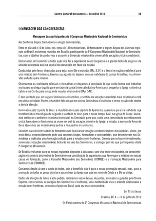 Centro Cultural Missionário – Relatório 2010                                  39



i) MeNsageM dos CoNgRessistas

             Mensagem dos participantes do i Congresso Missionário Nacional de seminaristas
Aos Senhores bispos, formadores e amigos seminaristas,
Entre os dias 04 e 10 de julho, nós, cerca de 150 seminaristas, 10 formadores e alguns bispos dos diversos regio-
nais do Brasil, estivemos reunidos em Brasília participando do Iº Congresso Missionário Nacional de Seminaris-
tas, com o objetivo de ajudar-nos a assumir a dimensão missionária universal da vocação cristã e presbiteral.
Gostaríamos de transmitir a todos quão rica foi a experiência deste Congresso e a grande festa da alegria e da
unidade celebrada aqui na capital do nosso país em favor da missão.
Conduzidos pelo lema: chamados para estar com Ele e enviados (Mc. 3,14) e o tema formação presbiteral para
uma missão sem-fronteiras, tivemos a graça de nos deparar com as realidades do campo formativo, nas dimen-
sões voltadas para missão.
Observamos as realidades eclesiais e formativas e chegamos à conclusão de que ainda temos que trabalhar
muito para se chegar àquilo que é vontade da Igreja Universal e Latino-Americana: despertar a Igreja na América
Latina e no Caribe para um grande impulso missionário (DAp. 548).
É bem verdade que, em alguns Seminários e Institutos, o sentido da vocação sacerdotal mais missionária está
em plena atividade. Porém, é também fato de que em outros Seminários e Institutos o termo missão não recebe
a devida atenção.
Iluminados pelo Espírito de Deus, e impulsionados pelo espírito de Aparecida, queremos que esta realidade seja
transformada e transfigurada segundo a vontade de Deus para o nosso tempo, hoje, na Igreja do Brasil. Quere-
mos melhorar o ambiente relacional estrutural do Seminário para que, como uma comunidade autenticamente
cristã, formadores e formandos se unam em prol da vocação primeira da Igreja: a missão, a serviço do Reino de
Deus. Queremos ser missionários padres e não padres missionários.
Cônscios da real necessidade de formarmos nos Seminários vocações verdadeiramente missionárias, vimos, por
meio desta, encarecidamente pedir aos senhores bispos, formadores e seminaristas, que desenvolvam nos Se-
minários e Institutos uma formação voltada para a missão além-fronteiras. Cremos que se houver investimento,
numerosas vocações missionárias brotarão no seio dos Seminários, a começar por nós que participamos deste
Iº Congresso Missionário.
De Brasília voltamos para os nossos regionais dispostos a colaborar, com vivo ardor missionário, na conscienti-
zação missionária dos irmãos de Seminário e na constituição de organismos que favoreçam a missão em nossas
casas de formação, como o Conselho Missionário dos Seminários (COMISE) e a Formação Missionária para
Seminaristas (FORMISE).
Contamos desde já com o apoio de todos, pois o benefício não é para a nossa promoção pessoal, mas, para a
promoção de todos os povos do orbe e para o bem da Igreja que age em nome de Cristo e a Ele se dirige.
Certos da atenção de todos a este pedido, reiteramos nosso desejo, de juntos, animados e guiados pelo Divino
Espírito, construirmos no coração dos Seminários e Institutos, uma mentalidade viva e ardente direcionada a
missão sem-fronteiras, tornando a Igreja no Brasil cada vez mais missionária.
                                                                                                 Em Cristo Jesus
                                                                            Brasília, DF, 4 – 10 de julho de 2010
                                        Os Participantes do 1º Congresso Missionário Nacional de Seminaristas
 