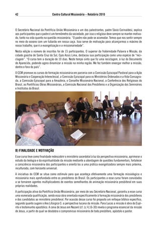 42                              Centro Cultural Missionário – Relatório 2010



O Secretário Nacional da Pontifícia União Missionária e um dos palestrantes, padre Sávio Corinaldesi, explica
aos participantes que o padre é um termômetro da sociedade, por isso o religioso deve sempre se manter motiva-
do, tanto na vida quanto na questão missionária. “O padre não pode se acomodar. Temos que nos sentir sempre
no meio do oceano com um tubarão em nossa caça. Isso serve de motivação para alcançarmos o máximo de
nosso trabalho, que é a evangelização e a missionariedade”.
Nesta edição o número de inscritos foi de 15 participantes. O superior da fraternidade Palavra e Missão, da
cidade gaúcha de Santa Cruz do Sul, Cyzo Assis Lima, destacou sua participação como uma espécie de “reci-
clagem”. “O curso tem a duração de 10 dias. Neste tempo sinto que fiz uma reciclagem, à luz do Documento
de Aparecida, podendo agora dinamizar a missão na minha região. Me fez também enxergar melhor a missão,
dentro e fora do país”.
O CCM promove os cursos de formação missionária em parceria com a Comissão Episcopal Pastoral para a Ação
Missionária e Cooperação Intereclesial, a Comissão Episcopal para os Ministérios Ordenados e a Vida Consagra-
da, a Comissão Episcopal para a Amazônia, o Conselho Missionário Nacional, a Conferência dos Religiosos do
Brasil, as Pontifícias Obras Missionárias, a Comissão Nacional dos Presbíteros e a Organização dos Seminários
e Institutos do Brasil.




B) FiNalidade e MotivaÇÃo
Esse curso teve como finalidade redescobrir o ministério sacerdotal à luz da perspectiva missionária, aprimorar o
estudo da teologia e da espiritualidade da missão mediante a abordagem de questões fundamentais, fortalecer
a consciência missionária dos participantes e orientá‐los a uma prática evangelizadora sempre mais próxima,
inculturada, com horizonte universal.
A iniciativa do CCM se situa como estímulo para que aconteça efetivamente uma formação missiologica e
missionária mais aprofundada entre os presbíteros do Brasil. Os participantes a esse curso foram convidados
a se tornarem agentes multiplicadores de eventos semelhantes de animação missionária presbiteral em suas
próprias realidades.
A participação ativa da Pontifícia União Missionária, por meio de seu Secretário Nacional, garantiu a esse curso
uma esmerada qualificação, sendo essa obra orientada especificamente à formação missionária dos presbíteros
e dos candidatos ao ministério presbiteral. Por ocasião desse curso foi proposto um enfoque bíblico específico,
segundo quanto sugere o Ano Litúrgico C: a perspectiva lucana da missão. Para Lucas a missão é obra do Espí-
rito e testemunho apostólico. A cena de Jesus em Nazaré (cf. Lc 4,16-30) revela o programa essencial da missão
de Jesus, a partir do qual se desdobra o compromisso missionário de todo presbítero, apóstolo e pastor.
 