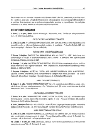 Centro Cultural Missionário – Relatório 2010                                 43



Faz-se necessária uma profunda “conversão radical da mentalidade” (RMi 49), uma superação de visões restri-
tas e sectárias, para que a salvação de fato se estenda a todos os povos. Convidamos os presbíteros do Brasil
a participar desse curso para que se sintam mais capacitados a animar as comunidades a eles confiadas,
renovando-as de dentro, por meio de um autêntico espírito missionário.


C) CoNteÚdo PRogRaMátiCo
1. Quinta, 22 de julho, 16h00: Acolhida e introdução. “Jesus voltou para a Galiléia com a força do Espírito”
(Lc4,14). Celebração de abertura.
                                POR QUEM SOMOS CONSAGRADOS E ENVIADOS
2. sexta, 23 de julho: “O ESPÍRITO DO SENHOR ESTÁ SOBRE MIM” (Lc 4,18a). A Missão como impulso do Espírito
e desdobramentos na vida concreta da comunidade: mudança de paradigma – Pe. Joachim Andrade, SVD, mes-
tre em antropologia e doutor em Ciências da Religião.

                                 POR QUE SOMOS CONSAGRADOS E ENVIADOS
3. sábado, 24 de julho: “ENVIOU‐ME PARA ANUNCIAR A BOA NOVA AOS POBRES” (Lc 4,18c). A missão de Jesus
como revelação de um Deus do rosto humano e a nossa prática pastoral – Ir. Tea Frigério, MMx, especializada em
Ciências da Religião e assessora do CEBI.
4. domingo, 25 de julho: A MISSÃO DA IGREJA AO LONGO DOS SÉCULOS. Visões, modelos e paradigmas históricos
e suas heranças na nossa organização eclesial – Prof. Sérgio Coutinho, assessor da Comissão Episcopal para o
Laicato da CNBB, setor CEBs.
5. segunda, 26 de julho: A MISSÃO DOS CRISTÃOS HOJE COMO PROFECIA PARA UM OUTRO MUNDO POSSÍVEL.
Desafios, caminhos e horizontes para o anúncio efetivo do Evangelho num mondo globalizado – Pe. Estêvão
Raschietti, Sx, mestre em missiologia e Secretário Executivo do Centro Cultural Missionário.

                                      SOMOS CONSAGRADOS E ENVIADOS
6. terça, 27 de julho: “HOJE SE CUMPRIU A ESCRITURA” (Lc 4,21). A identidade do presbítero na adesão à mis-
são de Jesus, vida nova para todos os povos – Pe. Estêvão Raschietti, Sx, mestre em missiologia e Secretário
Executivo do Centro Cultural Missionário.

                                  A QUEM SOMOS CONSAGRADOS E ENVIADOS
7. Quarta, 28 de julho: “NUNHUM PROFETA É BEM RECEBIDO EM SUA PÁTRIA” (Lc 4,24). A missão na diáspora
territorial, social e cultural: testemunhos missionários e pistas de ação – Pe. Sávio Corinaldesi, Sx, Secretário
Nacional da Pontifícia União Missionária.
8. Quinta, 29 de julho: ÂMBITOS E INTERLOCUTORES DA MISSÃO HOJE. As perspectivas e os projetos missionários
do Documento de Aparecida – Pe. Sávio Corinaldesi, Sx, Secretário Nacional da Pontifícia União Missionária.
                                   COMO SOMOS CONSAGRADOS E ENVIADOS
9. sexta, 30 de julho: “PASSANDO NO MEIO DELES, CONTINUOU O SEU CAMINHO” (Lc 4,30). Uma espiritualidade
para uma Igreja em estado permanente de missão – Pe. José Altevir da Silva, CSSp, assessor da Comissão Epis-
copal para a Ação Missionária e a Cooperação Intereclesial.
10. sábado, 31 de julho, até 12h00: Conclusão e avaliação: “Sereis as minhas testemunhas em Jerusalém até
os confins do mundo” (At 1,8). Celebração de envio.
 