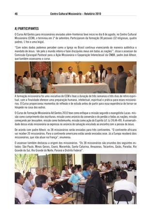 46                              Centro Cultural Missionário – Relatório 2010



a) PaRtiCiPaNtes
O Curso Ad Gentes para missionários enviados além-fronteiras teve início no dia 8 de agosto, no Centro Cultural
Missionário (CCM), e terminou em 1º de setembro. Participaram da formação 38 pessoas (32 religiosas, quatro
padres, 1 frei e uma leiga).
“Com estes dados podemos perceber como a Igreja no Brasil continua vivenciando de maneira autêntica o
mandato de Jesus: ‘ide pelo o mundo inteiro e fazei discípulos meus em todas as nações’”, disse o assessor da
Comissão Episcopal Pastoral para a Ação Missionária e Cooperação Intereclesial da CNBB, padre José Altevir,
que também assessorou o curso.




A formação missionária foi uma iniciativa do CCM e teve a duração de três semanas e três dias de retiro espiri-
tual, com a finalidade oferecer uma preparação humana, intelectual, espiritual e prática para esses missioná-
rios. O Curso proporcionou momentos de reflexão e de estudo antes de partir para essa experiência de tornar-se
hóspede na casa dos outros.
O Curso de Formação Missionária Ad Gentes 2010 teve como enfoque a missão segundo o evangelista Lucas: mis-
são como cumprimento das escrituras; missão como anúncio da conversão e do perdão a todas as nações; missão
começando por Jerusalém; missão como testemunho; missão como ação do Espírito (cf. Lc 24,44-49). A universali-
dade dessa visão missionária se expressa no anúncio de salvação vinculado ao encontro com a pessoa de Jesus.
De acordo com padre Altevir, os 38 missionários serão enviados para três continentes. “O continente africano
vai receber 20 missionários. Para o continente americano estão sendo enviados onze. Já a Europa receberá dois
missionários, que irão atuar na França”, enumerou.
O assessor também destacou a origem dos missionários. “Os 38 missionários são oriundos dos seguintes es-
tados: São Paulo, Minas Gerais, Ceará, Maranhão, Santa Catarina, Amazonas, Tocantins, Goiás, Paraíba, Rio
Grande do Sul, Rio Grande do Norte, Paraná e Distrito Federal”.
 