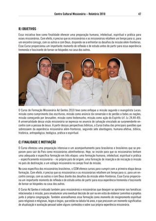 Centro Cultural Missionário – Relatório 2010                                   47



B) oBJetivos
Essa iniciativa teve como finalidade oferecer uma preparação humana, intelectual, espiritual e prática para
esses missionários. Com efeito, é preciso que os missionários e as missionárias retalhem um tempo para si, para
um encontro consigo, com os outros e com Deus, dispondo-se a enfrentar os desafios da missão além-fronteiras.
Esse Curso proporcionou um importante momento de reflexão e de estudo antes de partir para essa experiência
tremenda e fascinante de tornar-se hóspedes na casa dos outros.




O Curso de Formação Missionária Ad Gentes 2010 teve como enfoque a missão segundo o evangelista Lucas:
missão como cumprimento das escrituras; missão como anúncio da conversão e do perdão a todas as nações;
missão começando por Jerusalém; missão como testemunho; missão como ação do Espírito (cf. Lc 24,44-49).
A universalidade dessa visão missionária se expressa no anuncio de salvação vinculado ao surpreendente en-
contro com a pessoa de Jesus. A partir dessas perspectivas bíblicas, o Curso tratou das principais questões que
sobressaem da experiência missionária além-fronteiras, seguindo sete abordagens: humano-afetiva, bíblica,
histórica, antropológica, teológica, prática e espiritual.


C) FiNalidade e MotivaÇÃo
O Curso ofereceu uma preparação intensiva e um acompanhamento para brasileiras e brasileiros que se pre-
param para sair do País como missionários alémfronteiras. Hoje, se insiste para que os missionários tenham
uma adequada e específica formação em três etapas: uma formação humana, intelectual, espiritual e prática
– especificamente missionária – no próprio país de origem; uma formação de inserção e de iniciação à missão
no país de destinação; e um estágio missionário no campo final de missão.
No caso específico dos missionários brasileiros, o CCM oferece cursos para cumprir com a primeira etapa dessa
formação. Com efeito, é preciso que os missionários e as missionárias retalhem um tempo para si, para um en-
contro consigo, com os outros e com Deus diante dos desafios da missão além-fronteiras. Esse Curso proporcio-
na um importante momento de reflexão e de estudo antes de partir para essa experiência tremenda e fascinante
de tornar-se hóspedes na casa dos outros.
O Curso Ad Gentes é indicado também para missionários e missionárias que desejam se aprimorar nas temáticas
relacionadas à missão, para amadurecer uma eventual decisão de sair ou em vista de elaborar caminhos e projetos
junto à própria congregação. Também aconselhamos essa formação como momento de revigoramento espiritual
para religiosos e religiosas, leigos e leigas, que estão na labuta há anos, e que procuram um momento significativo
de atualização e avaliação pessoal sobre alguns conteúdos e sobre sua própria experiência missionária.
 