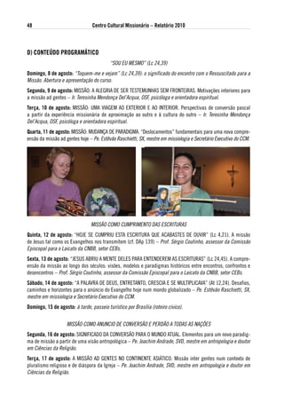 48                               Centro Cultural Missionário – Relatório 2010



d) CoNteÚdo PRogRaMátiCo
                                          “SOU EU MESMO” (Lc 24,39)
domingo, 8 de agosto: “Toquem-me e vejam” (Lc 24,39): o significado do encontro com o Ressuscitado para a
Missão. Abertura e apresentação do curso.
segunda, 9 de agosto: MISSÃO: A ALEGRIA DE SER TESTEMUNHAS SEM FRONTEIRAS. Motivações interiores para
a missão ad gentes – Ir. Teresinha Mendonça Del’Acqua, OSF, psicóloga e orientadora espiritual.
terça, 10 de agosto: MISSÃO: UMA VIAGEM AO EXTERIOR E AO INTERIOR. Perspectivas de conversão pascal
a partir da experiência missionária de aproximação ao outro e à cultura do outro – Ir. Teresinha Mendonça
Del’Acqua, OSF, psicóloga e orientadora espiritual.
Quarta, 11 de agosto: MISSÃO: MUDANÇA DE PARADIGMA. “Deslocamentos” fundamentais para uma nova compre-
ensão da missão ad gentes hoje – Pe. Estêvão Raschietti, Sx, mestre em missiologia e Secretário Executivo do CCM.




                                MISSÃO COMO CUMPRIMENTO DAS ESCRITURAS
Quinta, 12 de agosto: “HOJE SE CUMPRIU ESTA ESCRITURA QUE ACABASTES DE OUVIR” (Lc 4,21). A missão
de Jesus tal como os Evangelhos nos transmitem (cf. DAp 139) – Prof. Sérgio Coutinho, assessor da Comissão
Episcopal para o Laicato da CNBB, setor CEBs.
sexta, 13 de agosto: “JESUS ABRIU A MENTE DELES PARA ENTENDEREM AS ESCRITURAS” (Lc 24,45). A compre-
ensão da missão ao longo dos séculos: visões, modelos e paradigmas históricos entre encontros, confrontos e
desencontros – Prof. Sérgio Coutinho, assessor da Comissão Episcopal para o Laicato da CNBB, setor CEBs.
sábado, 14 de agosto: “A PALAVRA DE DEUS, ENTRETANTO, CRESCIA E SE MULTIPLICAVA” (At 12,24). Desafios,
caminhos e horizontes para o anúncio do Evangelho hoje num mondo globalizado – Pe. Estêvão Raschietti, Sx,
mestre em missiologia e Secretário Executivo do CCM.
domingo, 15 de agosto: à tarde, passeio turístico por Brasília (roteiro cívico).


                    MISSÃO COMO ANUNCIO DE CONVERSÃO E PERDÃO A TODAS AS NAÇõES
segunda, 16 de agosto: SIGNIFICADO DA CONVERSÃO PARA O MUNDO ATUAL. Elementos para um novo paradig-
ma de missão a partir de uma visão antropológica – Pe. Joachim Andrade, SVD, mestre em antropologia e doutor
em Ciências da Religião.
terça, 17 de agosto: A MISSÃO AD GENTES NO CONTINENTE ASIÁTICO. Missão inter gentes num contexto de
pluralismo religioso e de diáspora da Igreja – Pe. Joachim Andrade, SVD, mestre em antropologia e doutor em
Ciências da Religião.
 