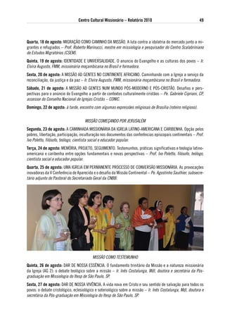 Centro Cultural Missionário – Relatório 2010                                  49



Quarta, 18 de agosto: MIGRAÇÃO COMO CAMINHO DA MISSÃO. A luta contra a idolatria do mercado junto a mi-
grantes e refugiados – Prof. Roberto Marinucci, mestre em missiologia e pesquisador do Centro Scalabriniano
de Estudos Migratórios (CSEM).
Quinta, 19 de agosto: IDENTIDADE E UNIVERSALIDADE. O anuncio do Evangelho e as culturas dos povos – Ir.
Elvira Augusto, FMM, missionária moçambicana no Brasil e formadora.
sexta, 20 de agosto: A MISSÃO AD GENTES NO CONTINENTE AFRICANO. Caminhando com a Igreja a serviço da
reconciliação, da justiça e da paz – Ir. Elvira Augusto, FMM, missionária moçambicana no Brasil e formadora.
sábado, 21 de agosto: A MISSÃO AD GENTES NUM MUNDO PóS-MODERNO E PóS-CRISTÃO. Desafios e pers-
pectivas para o anúncio do Evangelho a partir de contextos culturalmente cristãos – Pe. Gabriele Cipriani, CP,
assessor do Conselho Nacional de Igrejas Cristãs – CONIC.
domingo, 22 de agosto: à tarde, encontro com algumas expressões religiosas de Brasília (roteiro religioso).


                                    MISSÃO COMEÇANDO POR JERUSALÉM
segunda, 23 de agosto: A CAMINHADA MISSIONÁRIA DA IGREJA LATINO-AMERICANA E CARIBENHA. Opção pelos
pobres, libertação, participação, inculturação nos documentos das conferências episcopais continentais – Prof.
Ivo Poletto, filósofo, teólogo, cientista social e educador popular.
terça, 24 de agosto: MEMóRIA, PROJETO, SEGUIMENTO. Testemunhos, práticas significativas e teologia latino-
americana e caribenha entre opções fundamentais e novas perspectivas – Prof. Ivo Poletto, filósofo, teólogo,
cientista social e educador popular.
Quarta, 25 de agosto: UMA IGREJA EM PERMANENTE PROCESSO DE CONVERSÃO MISSIONÁRIA. As provocações
inovadoras da V Conferência de Aparecida e o desafio da Missão Continental – Pe. Agostinho Sauthier, subsecre-
tário adjunto de Pastoral do Secretariado Geral da CNBB.




                                         MISSÃO COMO TESTEMUNHO
Quinta, 26 de agosto: DAR DE NOSSA ESSÊNCIA. O fundamento trinitário da Missão e a natureza missionária
da Igreja (AG 2): o debate teológico sobre a missão – Ir. Inês Costalunga, Mdl, doutora e secretária da Pós-
graduação em Missiologia do Itesp de São Paulo, SP.
sexta, 27 de agosto: DAR DE NOSSA VIVÊNCIA. A vida nova em Cristo e seu sentido de salvação para todos os
povos: o debate cristológico, eclesiológico e soteriológico sobre a missão – Ir. Inês Costalunga, Mdl, doutora e
secretária da Pós-graduação em Missiologia do Itesp de São Paulo, SP.
 