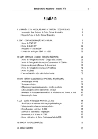 Centro Cultural Missionário – Relatório 2010                        5




                                      suMáRio

I. ASSEMBLÉIA GERAL DO CCM, REUNIÕES DE DIRETORIA E DOS CONSELHOS                       7
     1. Assembléia Geral Ordinária do Centro Cultural Missionário                       7
     2. Conselho Fiscal do Centro Cultural Missionário                                  7

II. CENFI – CENTRO DE FORMAÇÃO INTERCULTURAL                                            9
      1. Curso do CENFI 103º                                                            9
      2. Curso do CENFI 104º                                                           10
      3. Programa do Curso do CENFI                                                    11
      4. Sintese das avaliações (CENFI 103 e 104)                                      19

III. CAEM – CENTRO DE ESTUDOS E ANIMAÇÃO MISSIONÁRIA                                   21
      1. Curso de Formação Missionária – Enfoque para Amazônia                         21
      2. Curso de Formação Missionária para Coordenadores de COMIDIs                   27
      3. Congresso Missionário Nacional de Seminaristas                                31
      4. Curso de Formação Missionária para Presbíteros                                41
      5. Curso Ad Gentes                                                               45
      6. Semana Brasileira sobre a Missão Continental                                  51

IV. SCAI – SERVIÇO DE COLABORAÇÃO APOSTóLICA INTERNACIONAL                             57
     1. Considerações iniciais                                                         57
     2. Dados e resultados                                                             58
     3. Missionários brasileiros designados a missões no exterior                      60
     4. Atividades permanentes desenvolvidas pelo SCAI                                 61
     5. Processos de vistos de entrada no Brasil de missionários nos últimos 10 anos   62
     6. Considerações finais                                                           63

V. CCM – OUTRAS ATIVIDADES E INICIATIVAS EM 2010                                       65
     1. Participação de eventos e atividade por parte da Direção                       65
     2. Atividades e iniciativas no campo econômico                                    66
     3. Iniciativas para a estrutura do CCM                                            68
     4. Serviços de acolhimento e hospedagem                                           69
     5. Comemoração do 50 anos do CENFI                                                69
     4. Curso e Iniciativas de Outras Entidades na Sede do CCM                         70

VI. PLANO DE ATIVIDADES PARA 2011                                                      73

VII. AGRADECIMENTOS                                                                    75
 