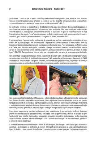 54                                Centro Cultural Missionário – Relatório 2010



particulares: “a missão que se realiza como fruto da Conferência de Aparecida deve, antes de tudo, animar a
vocação missionária dos cristãos, fortalecer as raízes de sua fé e despertar a responsabilidade para que todas
as comunidades cristãs ponham-se em estado de missão permanente” (MC 2).
Se existe uma novidade na perspectiva da Missão Continental, essa consiste num decisivo salto de passar de
uma Igreja que promove alguns eventos “missionários” para arrebanhar fiéis, para uma Igreja em estado per-
manente de missão. Isso equivale a reconhecer o contexto de pluralismo no qual se encontra o mundo de hoje.
Esse pluralismo é a propria “casa” dos nossos povos na América e no mundo, onde temos que entrar tirando as
sandálias, para anunciar permanentemente o Evangelho ali onde o povo se encontra.
É preciso, portanto, “percorrer juntos um itinerário de conversão que nos leve a ser discípulos missionários de Jesus
Cristo” (MC 3), visto que para nos tornarmos tais, “impõe-se uma conversão radical da mentalidade” (RMi 49).
Essa conversão consiste substancialmente num deslocamento e numa saída: “nós somos agora, na América Latina
e no Caribe, seus discípulos e discípulas, chamados a navegar mar adentro para uma pesca abundante. Trata-se
de sair de nossa consciência isolada e de nos lançarmos, com ousadia e confiança (parrésia), à missão de toda a
Igreja” (DAp 363). Paradoxalmente, é nessa saída que a Igreja encontra sua razão de ser e sua própria identidade.
Para concretizar pedagogicamente esse intuito, o Documento do Celam sobre a Missão Continental propõe “um pla-
no mínimo para surtir efeito de visibilidade da comunhão” (MC, apresentação). Por sua vez o Documento da CNBB,
além de sinais compartilhados e de gestos concretos, insiste na elaboração de subsídios, no processo de formação
dos missionários e no aprofundamento de temáticas inerentes a questões propriamente missionárias.




Com esse propósito o Centro Cultural Missionário e a Comissão Episcopal para a Missão Continental promoveram
uma Semana Brasileira sobre a Missão Continental, com o objetivo de afunilar a reflexão em torno de três grandes
temas do Documento de Aparecida: a espiritualidade missionária, dimensão essencial para a formação missionária;
a paróquia missionária, exigência de conversão das nossas estruturas; os projetos para uma nova evangelização,
caminhos para uma aproximação aos outros e para uma ação evangelizadora significativa em todo Brasil.
Esses temas revelaram-se questões fundamentais para a caminhada de nossas igrejas no Brasil. Queremos
propor uma reflexão através de especialistas, um debate entre os participantes, oficinas de estudos e apro-
fundamento, para recolher iluminações, provocações, propostas, itinerários pedagógicos e gestos concretos.
Sucessivamente, todo esse material servirá para criar e publicar subsídios para as nossas dioceses, paróquias
e comunidades em todo Brasil.
A pauta da Semana contou também com o estudo de dois enfoques, desafios para a missão da Igreja: o mundo da
juventude e as migrações no Continente. O primeiro diz respeito a uma prioridade da ação evangelizadora que a
Igreja da América Latina assumiu desde Puebla, o compromisso com as novas gerações: “os jovens e adolescentes
 