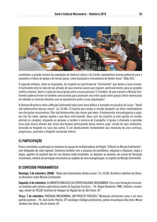 Centro Cultural Missionário – Relatório 2010                                    55




constituem a grande maioria da população da América Latina e do Caribe; representam enorme potencial para o
presente e o futuro da Igreja e de nossos povos, como discípulos e missionários do Senhor Jesus” (DAp 443).
O segundo enfoque, sobre as migrações, diz respeito ao significado de “Continental” que damos a essa missão.
O Continente está no meio de nós através de seus diversos povos que migram, particularmente, para os grandes
centros urbanos. Qual é a ação de nossa Igreja junto a essas pessoas? E também, de que maneira a Missão Con-
tinental poderia tornar-se também uma ocasião para promover uma inter-ajuda entre igrejas latino-americanas
em atender os diversos desafios que se apresentam junto a suas populações?
A Semana Brasileira sobre a Missão Continental teve como lema bíblico o mandato missionário de Lucas: “Vocês
são testemunhas dessas coisas” (Lc 24,48). O Espírito que conduz a missão desperta um olhar contemplativo
nos discípulos missionários. Eles são testemunhas das coisas que vêem. A testemunha não protagoniza a ação,
ela não faz nada: apenas aponta o que Deus está fazendo. Deus com seu Espírito já está agindo no mundo,
abrindo os corações, dispondo as pessoas a receber o anúncio do Evangelho. A Igreja é chamada a perceber
essa ação divina através dos sinais dos tempos participando dessa mesma ação: saindo de seus ambientes,
tornando-se hospede na casa dos outros. É um deslocamento fundamental que necessita de uma continua,
progressiva, profunda e diligente conversão interior.


C) PaRtiCiPaÇÃo
Foram convidados a participar os membros da equipe de multiplicadores do Projeto “O Brasil na Missão Continental”,
com delegados de cada regional. Contamos também com a presença de presbíteros, religiosos e religiosas, leigos e
leigas, agentes de pastoral que em sua diocese estão envolvidos, ou desejam se envolver, em cursos de formação
missionária, eventos de animação missionária ou projetos de nova evangelização, no espírito da Missão Continental.


d) CoNteÚdo PRogRaMátiCo
domingo, 5 de setembro, 20h00: “Vocês são testemunhas destas coisas” (Lc 24,48). Acolhida e abertura da Sema-
na Brasileira sobre Missão Continental.
segunda, 6 de setembro: ELEMENTOS BÍBLICOS DA ESPIRITUALIDADE MISSIONÁRIA. Para uma formação missioná-
ria moldada pelo estudo e pela leitura orante da Sagrada Escritura – Pe. Sérgio Bradanini, PIME, biblista e missio-
logo, diretor do ITELSE (Instituto de Teologia da Região Sé) de São Paulo, SP.
terça, 7 de setembro: PARóQUIA MISSIONÁRIA, UM PROJETO POSSÍVEL? Mudanças estruturais rumo a um novo
padrão pastoral – Pe. José Carlos Pereira, CP, sociólogo e teólogo pastoralista, pároco da paróquia São José e Nossa
Senhora das Dores, Rio de Janeiro, RJ.
 