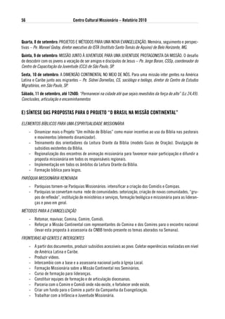 56                               Centro Cultural Missionário – Relatório 2010



Quarta, 8 de setembro: PROJETOS E MÉTODOS PARA UMA NOVA EVANGELIZAÇÃO. Memória, seguimento e perspec-
tivas – Pe. Manoel Godoy, diretor executivo do ISTA (Instituto Santo Tomás de Aquino) de Belo Horizonte, MG.
Quinta, 9 de setembro: MISSÃO JUNTO À JUVENTUDE PARA UMA JUVENTUDE PROTAGONISTA DA MISSÃO. O desafio
de descobrir com os jovens a vocação de ser amigos e discípulos de Jesus – Pe. Jorge Boran, CSSp, coordenador do
Centro de Capacitação da Juventude (CCJ) de São Paulo, SP.
sexta, 10 de setembro: A DIMENSÃO CONTINENTAL NO MEIO DE NóS. Para uma missão inter gentes na América
Latina e Caribe junto aos migrantes – Pe. Sidnei Dornellas, CS, sociólogo e teólogo, diretor do Centro de Estudos
Migratórios, em São Paulo, SP.
sábado, 11 de setembro, até 12h00: “Permanecei na cidade até que sejais revestidos da força do alto” (Lc 24,49).
Conclusões, articulação e encaminhamentos


e) sÍNtese das PRoPostas PaRa o PRoJeto “o BRasil Na MissÃo CoNtiNeNtal”

ELEMENTOS BíBLICOS PARA UMA ESPIRITUALIDADE MISSIONáRIA
     - Dinamizar mais o Projeto “Um milhão de Bíblias” como maior incentivo ao uso da Bíblia nas pastorais
       e movimentos (elemento dinamizador).
     - Treinamento dos orientadores da Leitura Orante da Bíblia (modelo Guias de Oração). Divulgação de
       subsídios existentes da Bíblia.
     - Regionalização dos encontros de animação missionária para favorecer maior participação e difundir a
       proposta missionária em todos os responsáveis regionais.
     - Implementação em todos os âmbitos da Leitura Orante da Bíblia.
     - Formação bíblica para leigos.
PARÓQUIA MISSIONáRIA RENOVADA
     - Paróquias tornem-se Paróquias Missionários: intensificar a criação dos Comidis e Comipas.
     - Paróquias se convertam numa rede de comunidades: setorização, criação de novas comunidades, “gru-
       pos de reflexão”, instituição de ministérios e serviços, formação teológica e missionária para as lideran-
       ças e povo em geral.
MÉTODOS PARA A EVANGELIZAÇÃO
     - Retomar, reavivar, Comina, Comire, Comidi.
     - Reforçar a Missão Continental com representantes do Comina e dos Comires para o encontro nacional
       (levar esta proposta à assessoria da CNBB tendo presente os temas aborados na Semana).
FRONTEIRAS AD GENTES E INTERGENTES
     - A partir dos documentos, produzir subsídios acessíveis ao povo. Coletar experiências realizadas em nível
       de América Latina e Caribe.
     - Produzir vídeos.
     - Intercambio com a base e a assessoria nacional junto à Igreja Local.
     - Formação Missionária sobre a Missão Continental nos Seminários.
     - Curso de formação para lideranças.
     - Constituir equipes de formação e de articulação diocesanas.
     - Parceria com o Comire e Comidi onde não existe, e fortalecer onde existe.
     - Criar um fundo para o Comire a partir da Campanha da Evangelização.
     - Trabalhar com a Infância e Juventude Missionária.
 