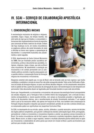 Centro Cultural Missionário – Relatório 2010                                57




iv. sCai – seRviÇo de ColaBoRaÇÃo aPostóliCa
    iNteRNaCioNal
1. CoNsideRaÇÕes iNiCiais
A movimentação missionária de religiosos e religiosas,
sacerdotes, leigos e leigas, nos tempos recentes, não
está isenta do rigor que os Estados e a comunidade in-
ternacional vêm implementando em termos de requisitos
para concessão de Vistos e exercício da missão. Embora
não haja mudanças na lei, em muitas circunstâncias
as exigências práticas vão sendo formuladas de modo
a dificultar ou tornar mais rigorosa a apresentação de
documentos e o cumprimento burocrático dos procedi-
mentos a serem seguidos.
O SCAI, departamento do Centro Cultural Missionário
da CNBB, tem por finalidade prestar assistência ad-
ministrativa, jurídica e documental aos sacerdotes, re-
ligiosos, religiosas, leigos e leigas, que vêm ao Brasil
como missionários. No atendimento e orientação aos
missionários e em contato permanente com as auto-
ridades públicas constata e registra preocupação com
a questão relativa à comprovação formal da formação
religiosa dos missionários e missionárias.
Desejamos comentar este aspecto que, no caso do Brasil, está se tornando cada vez mais rigoroso e que muitos
candidatos e candidatas à missão em nosso País não estão conseguindo atender. Trata-se dos Certificados e Diplo-
mas de Estudos de formação religiosa, os quais nas últimas décadas integram a rol de comprovantes necessários
tanto no pedido de Visto, quanto nos processos de prorrogação de prazo e de transformação do visto temporário em
permanente. Estes documentos devem ser legalizados pelo Consulado brasileiro no país onde são emitidos.
Ocorre que, frequentemente, os missionários e missionárias não possuem documentação formal correspondente
aos estudos religiosos, pois a formação é feita no âmbito interno das Congregações, sem a emissão de docu-
mentos correspondentes e, mesmo quando emitidos, nem sempre os Consulados procedem a legalização, por
tratar-se de documentos internos, sem o reconhecimento de estudos formalmente realizados. É um aspecto
sobre o qual se faz necessário refletir, não apenas em função de um Visto, mas também como comprovação da
formação religiosa daqueles e daquelas que passam consideráveis períodos de sua vida a valiosos estudos que,
se comprovados podem ser significativos nos respectivos Curriculum Vitae.
Os SCAI, no desempenho de sua missão, apoiou, assistiu, defendeu e, quando necessário, recorreu de decisões
dos órgãos públicos competentes, para garantir a obtenção das devidas autorizações legais (Visto, prorrogações,
permanência) a todos os missionários e missionárias dispostos a prestar sua generoso serviço missionário no
Brasil. Em muitas circunstâncias não foi fácil superar a burocracia e controles migratórios impostos pelos Es-
tados. Mesmo assim, os dados a seguir expostos, revelam o resultado altamente positivo obtido tanto no apoio
aos missionários e colaboradores de outros países que vieram em missão no Brasil, quanto aos brasileiros que
partiram para missões no exterior.
 