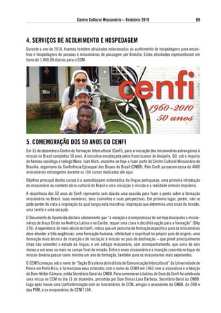 Centro Cultural Missionário – Relatório 2010                                  69



4. seRviÇos de aColHiMeNto e HosPedageM
Durante o ano de 2010, tivemos também atividades relacionadas ao acolhimento de hospedagens para encon-
tros e hospedagens de pessoas e missionários de passagem por Brasília. Estas atividades representaram em
torno de 1.800,00 diárias para o CCM.




5. CoMeMoRaÇÃo dos 50 aNos do CeNFi
Em 15 de dezembro o Centro de Formação Intercultural (Cenfi), para a iniciação dos missionários estrangeiros à
missão no Brasil completou 50 anos. A iniciativa encabeçada pelos franciscanos de Anápolis, GO, sob o impulso
do famoso sociólogo e teólogo Mons. Ivan Illich, encontra-se hoje a fazer parte do Centro Cultural Missionário de
Brasília, organismo da Conferência Episcopal dos Bispos do Brasil (CNBB). Pelo Cenfi passaram cerca de 4000
missionários estrangeiros durante os 104 cursos realizados até aqui.
Objetivo principal destes cursos é a aprendizagem sistemática da língua portuguesa, uma primeira introdução
do missionário ao contexto sócio-cultural do Brasil e uma iniciação à missão e à realidade eclesial brasileira.
A recorrência dos 50 anos do Cenfi representa sem dúvida uma ocasião para fazer o ponto sobre a formação
missionária no Brasil: suas memórias, seus caminhos e suas perspectivas. Em primeiro lugar, porém, não se
pode perder de vista a inspiração da qual surgiu esta iniciativa: inspiração que determina uma visão da missão,
uma tarefa e uma vocação.
O Documento de Aparecida declara solenemente que “a vocação e o compromisso de ser hoje discípulos e missio-
nários de Jesus Cristo na América Latina e no Caribe, requer uma clara e decidida opção para a formação” (DAp
276). A experiência de meio século do Cenfi, indica que um percurso de formação específica para os missionários
deve atender a três exigências: uma formação humana, intelectual e espiritual no próprio país de origem; uma
formação mais técnica de inserção e de iniciação à missão no país de destinação – que prevê principalmente
(mas não somente) o estudo da língua; e um estágio missionário, com acompanhamento, que varia de seis
meses a um anos ou mais no campo final de missão. Entre o envio missionário e a inserção concreta no lugar de
missão deveria passar como mínimo um ano de formação, também para os missionários mais experientes.
O CENFI começou sob o nome de “Seção Brasileira do Instituto de Comunicação Intercultural” da Universidade de
Ponce em Porto Rico, e formalizava seus estatutos com o nome de CENFI em 1962 com a assinatura e a bênção
de Dom Hélder Câmara, então Secretário Geral da CNBB. Para comemorar o Jubileu de Ouro do Cenfi foi celebrada
uma missa no CCM no dia 11 de dezembro, presidida por Dom Dimas Lara Barbosa, Secretário Geral da CNBB.
Logo após houve uma confraternização com os funcionários do CCM, amigos e assessores da CNBB, da CRB e
das POM, e os missionários do CENFI 104.
 