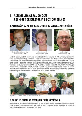 Centro Cultural Missionário – Relatório 2010                               7




i. asseMBlÉia geRal do CCM
   ReuNiÕes de diRetoRia e dos CoNselHos
1. asseMBlÉia geRal oRdiNáRia do CeNtRo CultuRal MissioNáRio




     Dom Sérgio Eduardo Castriani, CSSp                         Ir. Márian Ambrósio, IDP         Pe. Daniel Lagni
         Diretor Presidente do CCM                             Diretora Secretária do CCM   Diretor Tesoureiro do CCM

Em 24 de fevereiro, às 19h45, reuniram-se os membros Diretores e executivos do CCM. Estavam presentes: Dom
Sérgio Eduardo Castriani, Bispo de Tefé, AM, e Diretor Presidente do CCM; Irmã Marian Ambrósio, Diretora Secretária
e Presidente da CRB Nacional; Pe. Daniel Lagni, Diretor Tesoureiro e Diretor da POMs; Pe. José Altevir da Silva, se-
gundo suplente e Assessor da Comissão para a Ação Missionária da CNBB; Osmar Favretto, administrador do CCM;
Sra. Helena Paludo, representante do CNIS; Eden Magalhães, secretário nacional do CIMI; Irmã Rosita Milesi, pri-
meira suplente e coordenadora do SCAI; Aparecida Severo da Silva, coordenadora dos Cursos do CCM; Pe. Estevão
Raschietti, secretário executivo do CCM. Pauta: 1) apreciar relatório de atividades realizadas em 2009; 2) deliberar
sobre o balanço do ano 2009 e sobre o orçamento para 2010; 3) outros assuntos.




Direção Executiva do CCM: Pe. Estêvão, Cida, Osmar, Ir. Rosita e Pe. Altevir


2. CoNselHo FisCal do CeNtRo CultuRal MissioNáRio
Aos onze dias do mês de janeiro de dois mil e dez, na sede do Centro Cultural Missionário, reuniu-se o Conselho
Fiscal do Centro Cultural Missionário – CCM, tendo na pauta o seguinte assunto: apreciação do balanço do
exercício 2009 e da proposta orçamentária para 2010.
 