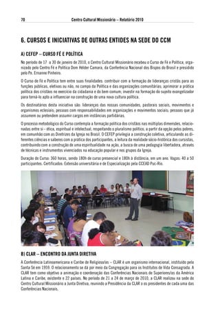 70                               Centro Cultural Missionário – Relatório 2010



6. CuRsos e iNiCiativas de outRas eNtides Na sede do CCM

a) CeFeP – CuRso FÉ e PolÍtiCa
No período de 17 a 30 de janeiro de 2010, o Centro Cultural Missionário recebeu o Curso de Fé e Política, orga-
nizado pelo Centro Fé e Política Dom Hélder Camara, da Conferência Nacional dos Bispos do Brasil e presidido
pelo Pe. Ernanne Pinheiro.
O Curso de Fé e Política tem entre suas finalidades: contribuir com a formação de lideranças cristãs para as
funções públicas, eletivas ou não, no campo da Política e das organizações comunitárias; aprimorar a prática
política dos cristãos no exercício da cidadania e do bem comum; investir na formação do sujeito evangelizador
para torná-lo apto a influenciar na construção de uma nova cultura política.
Os destinatários desta iniciativa são: lideranças das nossas comunidades, pastorais sociais, movimentos e
organismos eclesiais; pessoas com responsabilidades em organizações e movimentos sociais; pessoas que já
assumem ou pretendem assumir cargos em instâncias partidárias.
O processo metodológico do Curso contempla a formação política dos cristãos nas múltiplas dimensões, relacio-
nadas entre si - ética, espiritual e intelectual, respeitando o pluralismo político, a partir da opção pelos pobres,
em comunhão com as Diretrizes da Igreja no Brasil. O CEFEP privilegia a construção coletiva, articulando as di-
ferentes ciências e saberes com a prática dos participantes, a leitura da realidade sócio-histórica dos cursistas,
contribuindo com a construção de uma espiritualidade na ação, a busca de uma pedagogia libertadora, através
de técnicas e instrumentos vivenciados na educação popular e nos grupos da Igreja.
Duração do Curso: 360 horas, sendo 180h de curso presencial e 180h à distância, em um ano. Vagas: 40 a 50
participantes. Certificados: Extensão universitária e de Especialização pela CCEAD Puc-Rio.




B) ClaR – eNCoNtRo da JuNta diRetiva
A Conferência Latinoamericana e Caribe de Religioso/as – CLAR é um organismo internacional, instituído pela
Santa Sé em 1959. O relacionamento se dá por meio da Congregação para os Institutos de Vida Consagrada. A
CLAR tem como objetivo a animação e coordenação das Conferências Nacionais de Superiores/as da América
Latina e Caribe, existente e 22 países. No período de 21 a 24 de março de 2010, a CLAR realizou na sede do
Centro Cultural Missionário a Junta Diretiva, reunindo a Presidência da CLAR o os presidentes de cada uma das
Conferências Nacionais.
 
