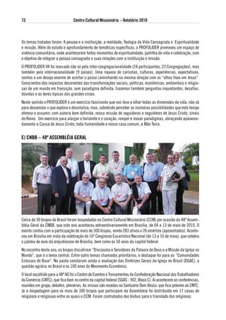 72                               Centro Cultural Missionário – Relatório 2010



Os temas tratados foram: A pessoa e a instituição, a realidade, Teologia da Vida Consagrada e Espiritualidade
e missão. Além do estudo e aprofundamento de temáticas específicas, o PROFOLIDER promoveu um espaço de
vivência comunitária, onde aconteceram fortes momentos de espiritualidade, partilha de vida e celebração, com
o objetivo de integrar a pessoa consagrada e suas relações com a instituição e missão.
O PROFOLIDER VII foi marcado não só pela inter-congregacionalidade (24 participantes, 23 Congregações), mas
também pela internacionalidade (9 países). Uma riqueza de carismas, culturas, experiências, expectativas,
sonhos e um desejo enorme de acertar o passo caminhando na mesma direção com os “olhos fixos em Jesus”.
Conscientes dos impactos decorrentes das transformações sociais, políticas, econômicas, ambientais e religio-
sas de um mundo em transição, sem paradigma definida, trazemos também perguntas inquietantes, desafios,
dúvidas e as dores típicas das grandes crises.
Neste sentido o PROFOLIDER é um exercício fascinante que nos leva a olhar todas as dimensões da vida, não só
para desvendar o que explora e desvitaliza, mas, sobretudo perceber as inúmeras possibilidades que este tempo
oferece e assumir, com autoria bem definida, nossa missão de seguidoras e seguidores de Jesus Cristo, sinais
do Reino. Um exercício para alargar o horizonte e o coração, romper e inovar paradigmas, abraçando apaixona-
damente a Causa de Jesus Cristo, toda humanidade e nossa casa comum, a Mãe Terra.


e) CNBB – 48ª asseMBlÉia geRal




Cerca de 30 bispos do Brasil foram hospedados no Centro Cultural Missionário (CCM) por ocasião da 48ª Assem-
bléia Geral da CNBB, que este ano aconteceu extraordinariamente em Brasília, de 04 a 13 de maio de 2010. O
evento contou com a participação de mais de 300 bispos, sendo 283 ativos e 26 eméritos (aposentados). Aconte-
ceu em Brasília em vista da celebração do 16º Congresso Eucarístico Nacional (de 13 a 16 de maio), que celebra
o jubileu de ouro da arquidiocese de Brasília, bem como os 50 anos da capital federal.
No encontro deste ano, os bispos discutiram “Discípulos e Servidores da Palavra de Deus e a Missão da Igreja no
Mundo”, que é o tema central. Entre outro temas chamados prioritários, o destaque foi para as “Comunidades
Eclesiais de Base”. Na pauta constaram ainda a avaliação das Diretrizes Gerais da Igreja no Brasil (DGAE), a
questão agrária no Brasil e os 100 anos do Movimento Ecumênico.
O local escolhido para a 48ª AG foi o Centro de Eventos e Treinamentos da Confederação Nacional dos Trabalhadores
do Comércio (CNTC), que fica bem no centro da capital federal (SGAS - 902, Bloco C). Aí acontecem as conferências,
reuniões em grupo, debates, plenárias. As missas são rezadas no Santuário Dom Bosco, que fica próximo ao CNTC.
Já a hospedagem para os mais de 300 bispos que participam da Assembleia foi distribuída em 17 casas de
religiosos e religiosas entre as quais o CCM. Foram contratados dez ônibus para o translado dos religiosos.
 