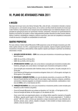 Centro Cultural Missionário – Relatório 2010                                    73




vi. PlaNo de atividades PaRa 2011

a MissÃo
Hoje exige mais do que nunca uma intensa formação. Mas, antes de tudo, o missionário é chamado a reservar
um tempo para si, num encontro consigo mesmo, com os outros e com Deus diante dos desafios da missão aqui
e além-fronteiras. A perspectiva de uma inserção numa nova realidade requer uma redobrada atenção e uma ca-
pacidade de superação que precisa ser aprimorada e treinada. Juntamente, é necessário um aprofundamento de
temáticas missionárias que ajudem a enfocar adequadamente questões relevantes de ordem humano-afetivas,
bíblicas, históricas, antropológicas, teológicas, práticas e espirituais, para viver com competência e entusiasmo
a tarefa de anunciar o Evangelho na complexidade do mundo atual.


QuatRo PRoPostas
Por esses motivos o Centro Cultural Missionário (CCM) proporciona cursos de formação missionária para dife-
rentes sujeitos eclesiais. Em 2011, a programação terá quatro propostas, algumas dirigidas especificamente a
missionários e missionárias, outras abertas a todos aqueles e aquelas que desejam se aprimorar nas temáticas
relacionadas à missão:

    1. iNiCiaÇÃo À MissÃo No BRasil – CeNFi: dois cursos para missionárias e missionários que chegam ao
       Brasil do exterior:
    – CENFI 105: de 27/02 a 27/05 de 2011;
    – CENFI 106: de 25/09 a 22/12 de 2011.
    2. aPReNdiZageM de idioMas: inglês, dois cursos (básico e avançado) para missionários enviados além-
       fronteiras; português, dois cursos (básico e reciclagem) para missionários estrangeiros no Brasil.
    – Curso de Inglês para missionários além-fronteiras: básico, de 5 de junho a 1 de julho; avançado: de 3 a
      29 de julho.
    – Curso Intensivo de Português para missionários estrageiros: básico, de 1 a 26 de agosto; reciclagem, de
      28 de agosto a 23 de setembro.
    3. Missiologia e aNiMaÇÃo PastoRal: um curso de extensão universitária, em parceria com IFIBE (Ins-
       tituto de Filosofia Berthier) de Passo Fundo, RS, para leigos e leigas, religiosos e religiosas, presbíteros,
       seminaristas e diáconos engajados na animação missionária, particularmente, coordenadores e mem-
       bros de COMIDIs, de 6 a 16 de fevereiro de 2011.
    4. FoRMaÇÃo MissioNáRia: dois cursos para missionárias e missionarios prestes a serem enviados para
       Amazônia ou além-fronteiras (ad gentes).
    – Curso de Formação Missionária com enfoque na Amazônia, de 31 de Julho a 24 de Agosto de 2011.
    – Curso de Formação Ad Gentes, de 28 de agosto a 21 de setembro de 2011.
        Esses cursos terão uma programação própria e um enfoque bíblico específico inspirado no Evangelho
        de Mateus, segundo quanto sugere o Ano Litúrgico A. O lema de nossa programação é: “A colheita é
        grande!” (Mt 9,37). Indica a fartura que representa o campo missionário junto a seus diferentes inte-
        locutores: pessoas, povos, culturas, religiões e situações. E indica também os tempos maduros para a
        colheita: a hora da missão é agora!
 