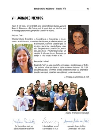 Centro Cultural Missionário – Relatório 2010                                    75




vii. agRadeCiMeNtos
Depois de três anos a serviço do CCM como coordenadora dos Cursos, Aparecida
Severo da Silva retorna a São Paulo. A partir de agosto deste ano, veio fazer parte
de nossa equipe de coordenação Emilene Eustachio de Brasília.

Obrigado, Cida!
O Centro Cultural Missionário, os funcionários e as funcionárias, os missio-
nários e as missionárias, os membros da Coordenação e tantas pessoas que
                                te conheceram, queremos agradecer pela sua
                                presença, seu serviço e sua dedicação a esta
                                obra. Desejamos a você, querida Cida, anima-
                                dora, conselheira e “mulher de presença” um
                                caminho de intensas alegrias. Queremos que
                                sempre se sinta em casa no meio de nós.

                                  Bem-vinda, Emilene!
                                  Seu pronto “sim” ao nosso convite foi dar resposta a grande missão do Mestre:
                                  “Ide, portanto, e fazei que todas as nações se tornem discípulos” (Mt 28,19).
                                  Desejamos que essa caminhada conosco possa recompensar sua generosa de-
                                  dicação, sua grande simpatia e sua paixão pela causa missionária.

                                                                                A Direção e os funcionários do CCM




                                                                                  Brasília, 31 de dezembro de 2010




    Pe. Stefano Raschietti, sx                 Ir. Rosita Milesi, mscs                Aparecida Severo da Silva
   Secretário Executivo do CCM                 Coordenadora do SCAI                   Coordenadora dos Cursos
 